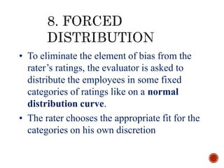 • To eliminate the element of bias from the
rater’s ratings, the evaluator is asked to
distribute the employees in some fixed
categories of ratings like on a normal
distribution curve.
• The rater chooses the appropriate fit for the
categories on his own discretion
 