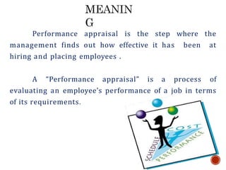 Performance appraisal is the step where the
management finds out how effective it has been at
hiring and placing employees .
A “Performance appraisal” is a process of
evaluating an employee’s performance of a job in terms
of its requirements.
 