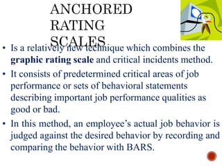 • Is a relatively new technique which combines the
graphic rating scale and critical incidents method.
• It consists of predetermined critical areas of job
performance or sets of behavioral statements
describing important job performance qualities as
good or bad.
• In this method, an employee’s actual job behavior is
judged against the desired behavior by recording and
comparing the behavior with BARS.
 