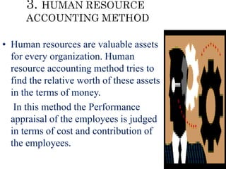 • Human resources are valuable assets
for every organization. Human
resource accounting method tries to
find the relative worth of these assets
in the terms of money.
• In this method the Performance
appraisal of the employees is judged
in terms of cost and contribution of
the employees.
 