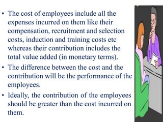 • The cost of employees include all the
expenses incurred on them like their
compensation, recruitment and selection
costs, induction and training costs etc
whereas their contribution includes the
total value added (in monetary terms).
• The difference between the cost and the
contribution will be the performance of the
employees.
• Ideally, the contribution of the employees
should be greater than the cost incurred on
them.
 