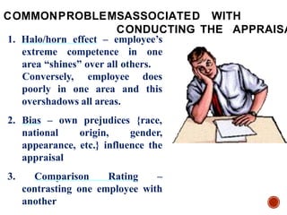 1. Halo/horn effect – employee’s
extreme competence in one
area “shines” over all others.
poorly in one area and
Conversely, employee does
this
overshadows all areas.
2. Bias – own prejudices {race,
national origin, gender,
appearance, etc.} influence the
appraisal
3. Comparison Rating –
contrasting one employee with
another
COMMONPROBLEMSASSOCIATED WITH
CONDUCTING THE APPRAISA
 