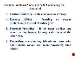 4. Recency Effect – focusing on recent
performance instead of entire year
5. Personal Prejudice – If the rater dislikes one
group or employees, he may rate them at the
lower end.
6. Favoritism – evaluating friends or those who
don’t make waves, etc. more favorably than
others
Common Problems Associated with Conducting the
Appraisal
3. Central Tendency – rate everyone as average
 
