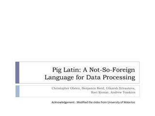 Pig Latin: A Not-So-Foreign
Language for Data Processing
Christopher Olsten, Benjamin Reed, Utkarsh Srivastava,
Ravi Kumar, Andrew Tomkins
Acknowledgement : Modified the slides from University of Waterloo
 