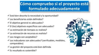 Cómo compruebo si el proyecto está
formulado adecuadamente
 Está bien descrita la necesidad y la oportunidad?
 Los beneficiarios están definidos?
 El objetivo general es adecuados?
 El (los) objetivos específicos son adecuados?
 La estimación de tiempos es realista?
 La estimación de recursos es realista?
 Los riesgos son aceptables?
 Los indicadores son adecuados? (verificables, medibles,
comparables)
 La gestión del proyecto está bien definida
 Es resultado es sostenible?
 