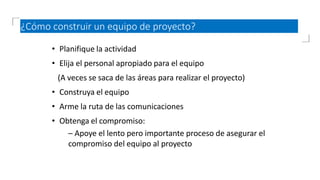 ¿Cómo construir un equipo de proyecto?
• Planifique la actividad
• Elija el personal apropiado para el equipo
(A veces se saca de las áreas para realizar el proyecto)
• Construya el equipo
• Arme la ruta de las comunicaciones
• Obtenga el compromiso:
– Apoye el lento pero importante proceso de asegurar el
compromiso del equipo al proyecto
 