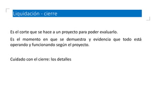 Liquidación - cierre
Es el corte que se hace a un proyecto para poder evaluarlo.
Es el momento en que se demuestra y evidencia que todo está
operando y funcionando según el proyecto.
Cuidado con el cierre: los detalles
 