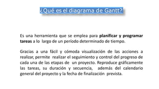 Es una herramienta que se emplea para planificar y programar
tareas a lo largo de un período determinado de tiempo.
Gracias a una fácil y cómoda visualización de las acciones a
realizar, permite realizar el seguimiento y control del progreso de
cada una de las etapas de un proyecto. Reproduce gráficamente
las tareas, su duración y secuencia, además del calendario
general del proyecto y la fecha de finalización prevista.
¿Qué es el diagrama de Gantt?
 