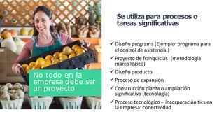  Diseño programa (Ejemplo: programa para
el control de asistencia.)
 Proyecto de franquicias (metodología
marco lógico)
 Diseño producto
 Proceso de expansión
 Construcción planta o ampliación
significativa (tecnología)
 Proceso tecnológico – incorporación tics en
la empresa: conectividad
Se utiliza para procesos o
tareas significativas
No todo en la
empresa debe ser
un proyecto
 