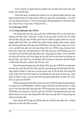 10
– Toán lí thuyết, là ngành toán học nghiên cứu các khái niệm hoàn toàn trừu
tượng, các lí thuyết toán.
– Toán ứng dụng, là ngành toán nghiên cứu các phương pháp toán học ứng
dụng trong khoa học, kĩ thuật, kinh tế, khoa học máy tính, công nghiệp,... Các lĩnh
vực ứng dụng toán gồm có: Giải tích ứng dụng; Phương pháp số và tính toán khoa
học; Toán rời rạc; Logic toán; Thống kê toán,...
1.1.3 Giáo dục STEM
1.1.3.1 Khái niệm giáo dục STEM
Với những tiếp cận khác nhau, giáo dục STEM được hiểu và triển khai theo
những cách khác nhau. Lãnh đạo và quản lý thì tập trung vào đề xuất các chính
sách để thúc đẩy giáo dục STEM, quan tâm tới chuẩn bị nguồn nhân lực cho các
ngành nghề thuộc lĩnh vực STEM theo nghĩa hướng nghiệp, phân luồng. Người
làm chương trình quán triệt giáo dục STEM theo cách quan tâm, nâng cao vai trò,
vị trí, sự phối hợp giữa các môn học thuộc lĩnh vực STEM trong chương trình.
Giáo viên, người trực tiếp đứng lớp sẽ triển khai giáo dục STEM thông qua việc
xác định các chủ đề liên môn giữa khoa học, công nghệ, kĩ thuật và toán, thể hiện
nó trong mỗi bài dạy, mỗi hoạt động dạy học để kết nối kiến thức học đường với
thế giới thực, giải quyết các vấn đề thực tiễn, để nâng cao hứng thú, để hình thành
và phát triển năng lực và phẩm chất cho học sinh.
Theo Chương trình giáo dục phổ thông 2018, giáo dục STEM là mô hình giáo
dục dựa trên cách tiếp cận liên môn, giúp học sinh áp dụng các kiến thức khoa học,
công nghệ, kĩ thuật và toán học vào giải quyết một số vấn đề thực tiễn trong bối
cảnh cụ thể. Khi chủ đề tích hợp liên môn không chỉ liên quan tới khoa học, công
nghệ, kĩ thuật và toán, mà còn quan tâm lồng ghép nghệ thuật và nhân văn (Art),
thì sẽ có giáo dục STEAM.
Nhằm đa dạng hóa hình thức tổ chức giáo dục STEM trong trường phổ thông,
tại Công văn số 3089/BGDĐT–GDTrH, ngày 14/8/2020 của Bộ Giáo dục và Đào
tạo về việc triển khai thực hiện giáo dục STEM trong giáo dục trung học, giáo dục
STEM được mở rộng hơn. Theo đó, giáo dục STEM là một phương thức giáo dục
nhằm trang bị cho học sinh những kiến thức khoa học gắn liền với ứng dụng của
chúng trong thực tiễn.
Nhìn chung, khi đề cập tới STEM, giáo dục STEM, cần nhận thức và hành
động theo cả hai cách hiểu sau đây:
 