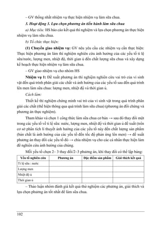 102
– GV thống nhất nhiệm vụ thực hiện nhiệm vụ làm sữa chua.
3. Hoạt động 3. Lựa chọn phương án tiến hành làm sữa chua
a) Mục tiêu: HS báo cáo kết quả thí nghiệm và lựa chọn phương án thực hiện
nhiệm vụ làm sữa chua.
b) Tổ chức thực hiện:
(1) Chuyển giao nhiệm vụ: GV nêu yêu cầu các nhiệm vụ cần thực hiện:
Thực hiện phương án làm thí nghiệm nghiên cứu ảnh hưởng của các yếu tố tỉ lệ
sữa/nước, lượng men, nhiệt độ, thời gian ủ đến chất lượng sữa chua và xây dựng
kế hoạch thực hiện nhiệm vụ làm sữa chua.
– GV giao nhiê ̣m vụcho nhóm HS
Nhiệm vụ 1: Đề xuất phương án thí nghiệ m nghiê n cứ u vai trò của vi sinh
vật đến quá trình phân giải các chất và ảnh hưởng của các yếu tố sau đến quá trình
lê n men làm sữa chua: lượng men, nhiệ t đọ
̂ và thời gian ủ.
Cá ch là m:
Thiết kế thí nghiệm chứng minh vai trò của vi sinh vật trong quá trình phân
giải các chất (thể hiện thông qua quá trình làm sữa chua) (phương án đối chứng và
phương án thực nghiệm).
Tham khảo và chọn 1 co
̂ ng thứ c làm sữa chua cơ bản → sau đó thay đổi một
trong các yếu tố về tỉ lệ sữa: nước, lượng men, nhiệ t đọ
̂ và thời gian ủ đề xuất (trê n
cơ sở pha
̂ n tích lí thuyết ảnh hưởng của các yếu tố này đến chất lượng sản phẩm
(bản chất là ảnh hưởng của các yếu tố đến tốc đọ
̂ phản ứ ng lê n men) → đề xuất
phương án thay đổi các yếu tố đó → chia nhiệ m vụcho các cá nha
̂ n thực hiệ n làm
để nghiê n cứ u ảnh hưởng của chúng.
Mỗi yếu tố chọn 2– 3 thay đổi/2–3 phương án, khi thay đổi có thể lạ
̂ p bảng:
Yếu tố nghiên cứu Phương án Đặc điểm sản phẩm Giải thích kết quả
Tỉ lệ sữa : nước
Lượng men
Nhiệt độ ủ
Thời gian ủ
– Thảo luạ
̂ n nhóm đánh giá kết quả thử nghiệ m các phương án, giải thích và
lựa chọn phương án tốt nhất để làm sữa chua.
 