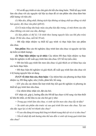 103
– Vẽ sơ đồ quy trình có các chú giải chi tiết cho từ ng bước. Thiết kế quy trình
làm sữa chua với các nguyên vâ ̣t liê ̣u tự chọn để có sản phẩm sữa chua đảm bảo
chất lượng với tiêu chí:
(1) Mi ̣n dẻo, đồng nhất, không tá ch lớ p (không sử dụng chất tạo đông và chất
bảo quản), độ chua vừ a phải (pH5).
(2) Có màu trắng sữa hoặc màu của phụ liệu đặc trưng, có mùi thơm của sữa
chua (không còn mùi của sữa, đường).
(3) Sản phẩm có thể là 1 lít (tính theo lượng nguyên liệu sau khi pha trộn)
(hoặc 20 hũ sữa chua, mỗi hũ 50 ml).
– HS tiếp nhâ ̣n nhiê ̣m vụ thiết kế quy trình và thực hiê ̣n làm sản phẩm
sữa chua.
Sản phẩm: Báo cáo thí nghiệm; Quy trình làm sữa chua và nguyên vật liệu
dự kiến (có định lượng).
(2) Thực hiện nhiệm vụ (ở nhà): Các nhóm HS thực hiện nhiệm vụ thực
hiện thí nghiệm và đề xuất quy trình làm sữa chua. GV hỗ trợ (nếu cần).
+ HS tìm hiểu quy trình lên men sữa chua và giải thích cơ sở khoa học của
các bước thực hiê ̣n.
+ HS thực hiện thí nghiệm và giải thích; đề xuất quy trình làm sữa chua với
tỉ lê ̣lượng nguyên liệu sử dụng.
(3) GV tổ chức báo cáo, thảo luận: Các nhóm báo cáo phương án thực hiện
nhiệm vụ, HS lắng nghe, nêu ý kiến, phản hồi, bổ sung.
– GV yêu cầu các nhóm lần lượt trình bày kết quả thí nghiệm và phương án
thiết kế quy trình làm sữa chua.
– Các nhóm khác nhận xét, đặt câu hỏi.
GV nhận xét, góp ý, hướng dẫn cho HS để lựa chọn và bổ sung vào bản thiết
kế khả thi nhất, có thể đưa ra các câu hỏi gợi ý như:
+ Trong quy trình làm sữa chua, vi sinh vật lên men sữa chua lấy từ đâu?
+ So sánh sản phẩm sữa trước và sau quá trình lên men sữa chua. Tại sao
sữa đặc ngọt lại có thể trở thành sữa chua?
+ Vì sao sữa đang từ trạng thái lỏng trở thành trạng thái sệt và có vị sữa chua?
+ Yếu tố nhiệt độ ảnh hưởng như thế nào đến vi sinh vật trong quá trình làm
sữa chua?
 