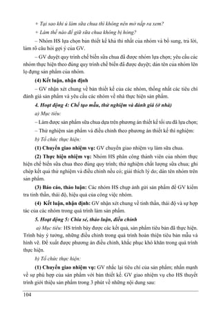 104
+ Tại sao khi ủ làm sữa chua thì không nên mở nắp ra xem?
+ Làm thế nào để giữ sữa chua không bị hỏng?
– Nhóm HS lựa chọn bản thiết kế khả thi nhất của nhóm và bổ sung, trả lời,
làm rõ câu hỏi gợi ý của GV.
– GV duyê ̣t quy trình chế biến sữa chua đã được nhóm lựa chọn; yêu cầu các
nhóm thực hiê ̣n theo đúng quy trình chế biến đã được duyê ̣t; dán tên của nhóm lên
lọđựng sản phẩm của nhóm.
(4) Kết luận, nhận định
– GV nhận xét chung về bản thiết kế của các nhóm, thống nhất các tiêu chí
đánh giá sản phẩm và yêu cầu các nhóm về nhà thực hiện sản phẩm.
4. Hoạt động 4: Chế tạo mẫu, thử nghiệm và đánh giá (ở nhà)
a) Mục tiêu:
– Làm được sản phẩm sữa chua dựa trên phương án thiết kế tối ưu đã lựa chọn;
– Thử nghiệm sản phẩm và điều chỉnh theo phương án thiết kế thí nghiệm:
b) Tổ chức thực hiện:
(1) Chuyển giao nhiệm vụ: GV chuyển giao nhiệm vụ làm sữa chua.
(2) Thực hiện nhiệm vụ: Nhóm HS phân công thành viên của nhóm thực
hiê ̣n chế biến sữa chua theo đúng quy trình; thử nghiê ̣m chất lượng sữa chua; ghi
chép kết quả thử nghiê ̣m và điều chỉnh nếu có; giải thích lý do; dán tên nhóm trên
sản phẩm.
(3) Báo cáo, thảo luận: Các nhóm HS chụp ảnh gửi sản phẩm để GV kiểm
tra tinh thần, thái độ, hiệu quả của công việc nhóm.
(4) Kết luận, nhận định: GV nhận xét chung về tinh thần, thái độ và sự hợp
tác của các nhóm trong quá trình làm sản phẩm.
5. Hoạt động 5: Chia sẻ, thảo luận, điều chỉnh
a) Mục tiêu: HS trình bày được các kết quả, sản phẩm tiêu bản đã thực hiện.
Trình bày ý tưởng, những điều chỉnh trong quá trình hoàn thiện tiêu bản mẫu và
hình vẽ. Đề xuất được phương án điều chỉnh, khắc phục khó khăn trong quá trình
thực hiện.
b) Tổ chức thực hiện:
(1) Chuyển giao nhiệm vụ: GV nhắc lại tiêu chí của sản phẩm; nhấn mạnh
về sự phù hợp của sản phẩm với bản thiết kế. GV giao nhiệm vụ cho HS thuyết
trình giới thiệu sản phẩm trong 3 phút về những nội dung sau:
 