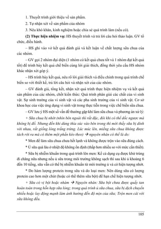 105
1. Thuyết trình giới thiệu về sản phẩm.
2. Tự nhận xét về sản phẩm của nhóm
3. Nêu khó khăn, kinh nghiệm hoặc chia sẻ quá trình làm (nếu có).
(2) Thực hiện nhiệm vụ: HS thuyết trình và trả lời câu hỏi thảo luận. GV tổ
chức, điều hành.
– HS ghi vào vở kết quả đánh giá và kết luâ ̣n về chất lượng sữa chua của
các nhóm.
– GV gọi 2 nhóm đa ̣i diê ̣n (1 nhóm có kết quả chưa tốt và 1 nhóm đa ̣t kết quả
tốt) để trình bày kết quả chế biến cùng lời giải thích, đồng thời yêu cầu HS nhóm
khác nhâ ̣n xét góp ý.
– HS trình bày kết quả, nêu rõ lời giải thích và điều chỉnh trong quá trình chế
biến so với thiết kế, trả lời câu hỏi và nhâ ̣n xét của các nhóm.
– GV đánh giá, tổng kết, nhâ ̣n xét quá trình thực hiê ̣n nhiê ̣m vụ và kết quả
sản phẩm của các nhóm, chốt kiến thứ c: Quá trình phân giải các chất của vi sinh
vật. Sự sinh trưởng của vi sinh vật và các pha sinh trưởng của vi sinh vật. Cơ sở
khoa học của việc ứng dụng vi sinh vật trong thực tiễn trong viê ̣c chế biến sữa chua.
– GV lưu ý HS một số vấn đề thường gă ̣p khi làm sữa chua và phương án xử lý:
+ Sữa chua bị nhớt (nhìn bên ngoài thì rất đặc, đôi khi có thể dốc ngược mà
không bị đổ. Nhưng đến khi dùng thìa xúc vào bên trong thì mới thấy sữa bị dính
với nhau, rất giống lòng trắng trứng. Lúc múc lên, miếng sữa chua không được
tách rời ra mà có thêm một phần kéo theo)  nguyên nhân có thể là do:
* Men để làm sữa chua chưa hết lạnh và không được trộn vào sữa đúng cách.
* Ủ sữa quá lâu ở nhiệt độ không ổn định (thấp hơn nhiều so với mức cần thiết).
* Sữa bị nhiễm khuẩn trong quá trình lên men: Kể cả dụng cụ được khử trùng
đi chăng nữa nhưng nếu ủ sữa trong môi trường không sạch thì sau khi ủ khoảng 6
đến 10 tiếng, sữa vẫn có thể bị nhiễm khuẩn từ môi trường ủ và có hiện tượng nhớt.
* Do hàm lượng protein trong sữa và do loại men: Nên dùng sữa có lượng
protein cao hơn một chút (hoặc có thể thêm sữa bột) để hạn chế hiện tượng nhớt.
+ Sữa có vị bột hoặc nhám  Nguyên nhân: Sữa bột chưa được quấy tan
hoàn toàn trong hỗn hợp sữa lỏng; trong quá trình ủ sữa chua, sữa bị dịch chuyển
nhiều hoặc lay động mạnh làm ảnh hưởng đến độ mịn của sữa; Trộn men cái với
sữa không đều.
 