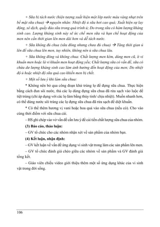 106
+ Sữa bị tách nước (hiện tượng xuất hiện một lớp nước màu vàng nhạt trên
bề mặt sữa chua)  nguyên nhân: Nhiệt độ ủ sữa hơi cao quá; Xuất hiện sự lay
động, xê dịch, quấy đảo sữa trong quá trình ủ; Do trong sữa có hàm lượng kháng
sinh cao. Lượng kháng sinh này sẽ ức chế men sữa và hạn chế hoạt động của
men nên cần thời gian lên men dài hơn và dễ tách nước.
+ Sữa không đủ chua (sữa đông nhưng chưa đủ chua)  Tăng thời gian ủ
lên để sữa chua lên men, tuy nhiên, không nên ủ sữa chua lâu.
+ Sữa không đông và không chua: Chất lượng men kém, dùng men cũ, ít vi
khuẩn men hoặc là vi khuẩn men hoạt động yếu; Chất lượng sữa có vấn đề, sữa có
chứa dư lượng kháng sinh cao làm ảnh hưởng đến hoạt động của men; Do nhiệt
độ ủ hoặc nhiệt độ sữa quá cao khiến men bị chết.
+ Một số lưu ý khi là m sữa chua:
* Không nên bỏ qua công đoạn khử trùng lọ để đựng sữa chua. Thực hiê ̣n
bằng cách đun sôi nước, thả các lọ dùng đựng sữa chua đã rửa sạch vào luộc để
tiệt trùng (chỉ áp dụng với các lọ làm bằng thủy tinh/ chịu nhiệt). Muốn nhanh hơn,
có thể dùng nước sôi tráng các lọ đựng sữa chua đã rửa sạch để diệt khuẩn.
* Có thể thêm hương vị vani hoặc hoa quả vào sữa chua (nếu có). Cho vào
cùng thời điểm với sữa chua cái.
– HS ghi chép vào vở vấn đề cần lưu ý để cải tiến chất lượng sữa chua của nhóm.
(3) Báo cáo, thảo luận:
– GV tổ chức cho các nhóm nhận xét về sản phẩm của nhóm bạn.
(4) Kết luận, nhận định:
– GV kết luận về vấn đề ứng dụng vi sinh vật trong làm các sản phẩm lên men.
– GV tổ chức đánh giá chéo giữa các nhóm về sản phẩm và GV đánh giá
tổng kết.
– Giáo viên chiếu video giới thiệu thêm một số ứng dụng khác của vi sinh
vật trong đời sống.
 