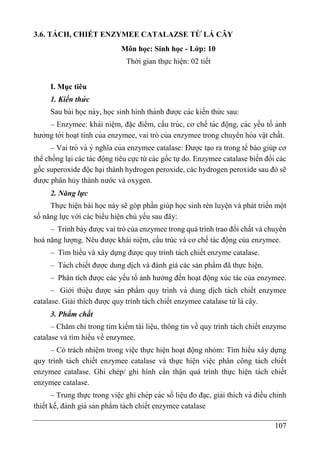 107
3.6. TÁCH, CHIẾT ENZYMEE CATALAZSE TỪ LÁ CÂY
Môn học: Sinh học - Lớp: 10
Thời gian thực hiện: 02 tiết
I. Mục tiêu
1. Kiến thư
́ c
Sau bài học này, học sinh hình thành được các kiến thứ c sau:
– Enzymee: khái niê ̣m, đă ̣c điểm, cấu trúc, cơ chế tác động, các yếu tố ảnh
hưởng tới hoa ̣t tính của enzymee, vai trò của enzymee trong chuyển hóa vâ ̣t chất.
– Vai trò và ý nghĩa của enzymee catalase: Được tạo ra trong tế bào giúp cơ
thể chống la ̣i các tác động tiêu cực từ các gốc tự do. Enzymee catalase biến đổi các
gốc superoxide độc hại thành hydrogen peroxide, các hydrogen peroxide sau đó sẽ
được phân hủy thành nước và oxygen.
2. Năng lực
Thực hiện bài học này sẽ góp phần giúp học sinh rèn luyện và phát triển một
số năng lực với các biểu hiện chủ yếu sau đây:
– Trình bày được vai trò của enzymee trong quá trình trao đổi chất và chuyển
hoá năng lượng. Nêu được khái niệm, cấu trúc và cơ chế tác động của enzymee.
– Tìm hiểu và xây dựng được quy trình tách chiết enzyme catalase.
– Tách chiết được dung di ̣
ch và đánh giá các sản phẩm đã thực hiện.
– Phân tích được các yếu tố ảnh hưởng đến hoạt động xúc tác của enzymee.
– Giới thiệu được sản phẩm quy trình và dung di ̣
ch tách chiết enzymee
catalase. Giải thích được quy trình tách chiết enzymee catalase từ lá cây.
3. Phẩm chất
– Chăm chỉ trong tìm kiếm tài liệu, thông tin về quy trình tách chiết enzyme
catalase và tìm hiểu về enzymee.
– Có trách nhiệm trong việc thực hiện hoạt động nhóm: Tìm hiểu xây dựng
quy trình tách chiết enzymee catalase và thực hiện việc phân công tách chiết
enzymee catalase. Ghi chép/ ghi hình cẩn thận quá trình thực hiện tách chiết
enzymee catalase.
– Trung thực trong viê ̣c ghi chép các số liê ̣u đo đa ̣c, giải thích và điều chỉnh
thiết kế, đánh giá sản phẩm tách chiết enzymee catalase
 