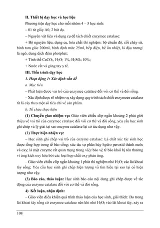 108
II. Thiết bị dạy học và học liệu
Phương tiện dạy học cho mỗi nhóm 4 – 5 học sinh:
– 01 tờ giấy A0, 2 bút dạ.
– Nguyên vật liệu và dụng cụ để tách chiết enzymee catalase:
+ Bộ nguyên liệu, dụng cụ, hóa chất thí nghiệm: bộ chuẩn độ, cối chày sứ,
bình tam giác 200ml, bình định mức 25ml, bếp điện, bể ổn nhiệt, lá đậu tương/
lá ngô, dung dịch đệm photphat;
+ Tinh thể CaCO3, H2O2 1%, H2SO4 10%;
+ Nước cất và găng tay y tế.
III. Tiến trình dạy học
1. Hoạt động 1: Xác định vấn đề
a. Mục tiêu
– Phát hiê ̣n được vai trò của enzymee catalase đối với cơ thể và đời sống.
– Xác định được rõ nhiệm vụ xây dựng quy trình tách chiết enzymeee catalase
từ lá cây theo một số tiêu chí về sản phẩm.
b. Tổ chức thực hiện
(1) Chuyển giao nhiệm vụ: Giáo viên chiếu clip ngắn khoảng 2 phút giới
thiê ̣u về vai trò của enzymee catalase đối với cơ thể và đời sống, yêu cầu học sinh
ghi chép và lý giải ta ̣i sao enzyme catalase la ̣i có tác dụng như vâ ̣y.
(2) Thực hiện nhiện vụ:
– Học sinh ghi chép vai trò của enzyme catalase: Là chất xúc tác sinh học
được tổng hợp trong tế bào sống; xúc tác sự phân hủy hydro peroxid thành nước
và oxy; là một enzyme rất quan trọng trong việc bảo vệ tế bào khỏi bị tổn thương
vì ứng kích oxy hóa bởi các loại hợp chất oxy phản ứng.
– Giáo viên chiếu clip ngắn khoảng 1 phút thí nghiê ̣m nhỏ H2O2 vàolát khoai
tây sống; Yêu cầu học sinh ghi chép hiê ̣n tượng và tìm hiểu ta ̣i sao la ̣i có hiê ̣n
tượng như vâ ̣y.
(3) Báo cáo, thảo luận: Học sinh báo cáo nội dung ghi chép được về tác
động của enzyme catalase đối với cơ thể và đời sống.
4) Kết luận, nhận định:
– Giáo viên điều khiển quá trình thảo luâ ̣n của học sinh, giải thích: Do trong
lát khoai tây sống có enzymee catalase nên khi nhỏ H2O2 vào lát khoai tây, xảy ra
 