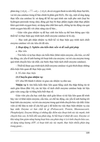 109
phản ứng: 2 2 2 2
2 2
catalase
H O O H O


 , do có oxygen thoát ra nên thấy được bọt khí,
vai trò của catalase trong tế bào chính là phân giải H2O2. Do vâ ̣y, một số ứ ng dụng
thực tiễn của catalase là: sử dụng để hỗ trợ quá trình sản xuất pho mát (loại bỏ
hydrogen peroxide trong sữa), đóng gói bao bì thực phẩm (ngăn chặn thực phẩm
khỏi quá trình oxygen hóa), sử dụng như chất làm sạch, chống lại tác động của quá
trình oxygen hóa đối với chức năng của tế bào...
– Giáo viên giao nhiê ̣m vụ để học sinh tìm hiểu cụ thể hơn thông qua viê ̣c
thiết kế và thực hiê ̣n quy trình tách chiết enzyme catalase từ lá cây.
– Học sinh ghi nhận nhiệm vụ thiết kế và thực hiê ̣n quy trình tách chiết
enzyme catalase với các tiêu chí đã nêu.
2. Hoạt động 2: Nghiên cứu kiến thức nền và đề xuất giải pháp
a. Mục tiêu
– Tìm hiểu và tựhọc được các kiến thứ c (khái niệm enzyme, cấu trúc, cơ chế
tác động, các yếu tố ảnh hưởng tới hoa ̣t tính của enzyme, vai trò của enzyme trong
quá trình chuyển hóa vâ ̣t chất; các bước thực hiê ̣n tách chiết enzyme catalase).
– Thiết kế được quy trình tách chiết enzyme catalase và giải thích được những
điều kiện liên quan để thực hiện quy trình.
b. Tổ chức thực hiện
(1) Chuyển giao nhiệm vụ:
GV chia HS thành 6 nhóm và giao các nhiệm vụ như sau:
Nhiệm vụ 1: tìm hiểu kiến thứ c liên quan bằng cách thu thập thông tin từ
sách giáo khoa (Bài 14), các tài liệu về tách chiết enzyme catalase hoặc tài liệu
giáo viên cung cấp và bằng hiểu biết thực tế.
Giáo viên yêu cầu học sinh đọc sách giáo khoa và tài liê ̣u liên quan để trình
bày vào vở khái niệm enzyme, cấu trúc, cơ chế tác động, các yếu tố ảnh hưởng tới
hoa ̣t tính của enzyme, vai trò của enzyme trong quá trình chuyển hóa vâ ̣t chất. Giáo
viên có thể đưa ra một số câu hỏi gợi ý để kiểm tra viê ̣c thực hiê ̣n nhiê ̣m vụ của
học sinh: Enzyme có bản chất là gì (Polisaccarit, Protein, Mnonosaccarit,
Photpholipit); Enzyme không có những đặc điểm nà o (hoạt tính xúc tá c mạnh, tính
chuyên hóa cao, bi ̣biến đổi sau phản ứ ng, bi ̣bất hoạt ở nhiệt độ cao); Enzyme có
khả năng là m giảm năng lượng hoạt hóa của phản ứ ng vì (có tính chuyên hóa cao,
sử dụng năng lượng ATP, có hoạt tính xúc tá c mạnh, thực hiện nhiều phản ứ ng
trung gian)...
 