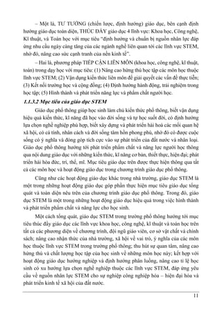 11
– Một là, TƯ TƯỞNG (chiến lược, định hướng) giáo dục, bên cạnh định
hướng giáo dục toàn diện, THÚC ĐẨY giáo dục 4 lĩnh vực: Khoa học, Công nghệ,
Kĩ thuật, và Toán học với mục tiêu “định hướng và chuẩn bị nguồn nhân lực đáp
ứng nhu cầu ngày càng tăng của các ngành nghề liên quan tới các lĩnh vực STEM,
nhờ đó, nâng cao sức cạnh tranh của nền kinh tế”.
– Hai là, phương pháp TIẾP CẬN LIÊN MÔN (khoa học, công nghệ, kĩ thuật,
toán) trong dạy học với mục tiêu: (1) Nâng cao hứng thú học tập các môn học thuộc
lĩnh vực STEM; (2) Vận dụng kiến thức liên môn để giải quyết các vấn đề thực tiễn;
(3) Kết nối trường học và cộng đồng; (4) Định hướng hành động, trải nghiệm trong
học tập; (5) Hình thành và phát triển năng lực và phẩm chất người học.
1.1.3.2 Mục tiêu của giáo dục STEM
Giáo dục phổ thông giúp học sinh làm chủ kiến thức phổ thông, biết vận dụng
hiệu quả kiến thức, kĩ năng đã học vào đời sống và tự học suốt đời, có định hướng
lựa chọn nghề nghiệp phù hợp, biết xây dựng và phát triển hài hoà các mối quan hệ
xã hội, có cá tính, nhân cách và đời sống tâm hồn phong phú, nhờ đó có được cuộc
sống có ý nghĩa và đóng góp tích cực vào sự phát triển của đất nước và nhân loại.
Giáo dục phổ thông hướng tới phát triển phẩm chất và năng lực người học thông
qua nội dung giáo dục với những kiến thức, kĩ năng cơ bản, thiết thực, hiện đại; phát
triển hài hòa đức, trí, thể, mĩ. Mục tiêu giáo dục trên được thực hiện thông qua tất
cả các môn học và hoạt động giáo dục trong chương trình giáo dục phổ thông.
Cũng như các hoạt động giáo dục khác trong nhà trường, giáo dục STEM là
một trong những hoạt động giáo dục góp phần thực hiện mục tiêu giáo dục tổng
quát và toàn diện nêu trên của chương trình giáo dục phổ thông. Trong đó, giáo
dục STEM là một trong những hoạt động giáo dục hiệu quả trong việc hình thành
và phát triển phẩm chất và năng lực cho học sinh.
Một cách tổng quát, giáo dục STEM trong trường phổ thông hướng tới mục
tiêu thúc đẩy giáo dục các lĩnh vực khoa học, công nghệ, kĩ thuật và toán học trên
tất cả các phương diện về chương trình, đội ngũ giáo viên, cơ sở vật chất và chính
sách; nâng cao nhận thức của nhà trường, xã hội về vai trò, ý nghĩa của các môn
học thuộc lĩnh vực STEM trong trường phổ thông; thu hút sự quan tâm, nâng cao
hứng thú và chất lượng học tập của học sinh về những môn học này; kết hợp với
hoạt động giáo dục hướng nghiệp và định hướng phân luồng, nâng cao tỉ lệ học
sinh có xu hướng lựa chọn nghề nghiệp thuộc các lĩnh vực STEM, đáp ứng yêu
cầu về nguồn nhân lực STEM cho sự nghiệp công nghiệp hóa – hiện đại hóa và
phát triển kinh tế xã hội của đất nước.
 