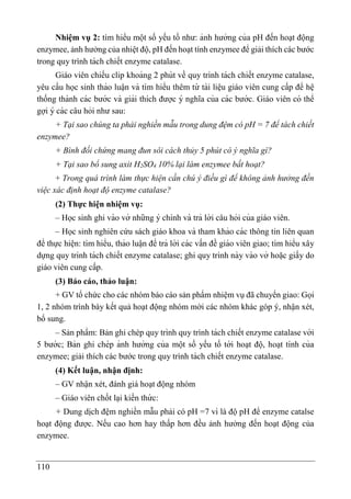 110
Nhiệm vụ 2: tìm hiểu một số yếu tố như: ảnh hưởng của pH đến hoạt động
enzymee, ảnh hưởng của nhiệt độ, pH đến hoạt tính enzymee để giải thích các bước
trong quy trình tách chiết enzyme catalase.
Giáo viên chiếu clip khoảng 2 phút về quy trình tách chiết enzyme catalase,
yêu cầu học sinh thảo luâ ̣n và tìm hiểu thêm từ tài liê ̣u giáo viên cung cấp để hê ̣
thống thành các bước và giải thích được ý nghĩa của các bước. Giáo viên có thể
gợi ý các câu hỏi như sau:
+ Tại sao chúng ta phải nghiền mẫu trong dung đệm có pH = 7 để tách chiết
enzymee?
+ Bình đối chứng mang đun sôi cách thủy 5 phút có ý nghĩa gì?
+ Tại sao bổ sung axit H2SO4 10% lại làm enzymee bất hoạt?
+ Trong quá trình làm thực hiện cần chú ý điều gì để không ảnh hưởng đến
việc xác định hoạt độ enzyme catalase?
(2) Thực hiện nhiệm vụ:
– Học sinh ghi vào vở những ý chính và trả lời câu hỏi của giáo viên.
– Học sinh nghiên cứu sách giáo khoa và tham khảo các thông tin liên quan
để thực hiê ̣n: tìm hiểu, thảo luâ ̣n để trả lời các vấn đề giáo viên giao; tìm hiểu xây
dựng quy trình tách chiết enzyme catalase; ghi quy trình này vào vở hoă ̣c giấy do
giáo viên cung cấp.
(3) Báo cáo, thảo luận:
+ GV tổ chức cho các nhóm báo cáo sản phẩm nhiệm vụ đã chuyển giao: Gọi
1, 2 nhóm trình bày kết quả hoạt động nhóm mời các nhóm khác góp ý, nhận xét,
bổ sung.
– Sản phẩm: Bản ghi chép quy trình quy trình tách chiết enzyme catalase với
5 bước; Bản ghi chép ảnh hưởng của một số yếu tố tới hoa ̣t độ, hoa ̣t tính của
enzymee; giải thích các bước trong quy trình tách chiết enzyme catalase.
(4) Kết luận, nhận định:
– GV nhận xét, đánh giá hoạt động nhóm
– Giáo viên chốt la ̣i kiến thứ c:
+ Dung dịch đệm nghiền mẫu phải có pH =7 vì là độ pH để enzyme catalse
hoạt động được. Nếu cao hơn hay thấp hơn đều ảnh hưởng đến hoạt động của
enzymee.
 