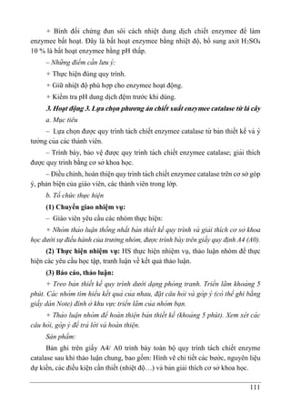 111
+ Bình đối chứng đun sôi cách nhiệt dung dịch chiết enzymee để làm
enzymee bất hoạt. Đây là bất hoạt enzymee bằng nhiệt độ, bổ sung axit H2SO4
10 % là bất hoạt enzymee bằng pH thấp.
– Những điểm cần lưu ý:
+ Thực hiện đúng quy trình.
+ Giữ nhiệt độ phù hợp cho enzymee hoạt động.
+ Kiểm tra pH dung dịch đệm trước khi dùng.
3. Hoạt động 3. Lựa chọn phương án chiết xuất enzymee catalase từ lá cây
a. Mục tiêu
– Lựa chọn được quy trình tách chiết enzymee catalase từ bản thiết kế và ý
tưởng của các thành viên.
– Trình bày, bảo vệ được quy trình tách chiết enzymee catalase; giải thích
được quy trình bằng cơ sở khoa học.
– Điều chỉnh, hoàn thiện quy trình tách chiết enzymee catalase trên cơ sở góp
ý, phản biện của giáo viên, các thành viên trong lớp.
b. Tổ chức thực hiện
(1) Chuyển giao nhiệm vụ:
– Giáo viên yêu cầu các nhóm thực hiê ̣n:
+ Nhóm thảo luận thống nhất bản thiết kế quy trình và giải thích cơ sở khoa
học dưới sự điều hành của trưởng nhóm, được trình bà y trên giấy quy đi ̣nh A4 (A0).
(2) Thực hiện nhiệm vụ: HS thực hiện nhiệm vụ, thảo luận nhóm để thực
hiện các yêu cầu học tập, tranh luận về kết quả thảo luận.
(3) Báo cáo, thảo luận:
+ Treo bản thiết kế quy trình dướ i dạng phòng tranh. Triển lãm khoảng 5
phút. Cá c nhóm tìm hiểu kết quả của nhau, đặt câu hỏi và góp ý (có thể ghi bằng
giấy dá n Note) đính ở khu vực triển lãm của nhóm bạn.
+ Thảo luận nhóm để hoà n thiện bản thiết kế (khoảng 5 phút). Xem xét cá c
câu hỏi, góp ý để trả lờ i và hoà n thiện.
Sản phẩm:
Bản ghi trên giấy A4/ A0 trình bày toàn bộ quy trình tách chiết enzyme
catalase sau khi thảo luận chung, bao gồm: Hình vẽ chi tiết các bước, nguyên liê ̣u
dự kiến, các điều kiê ̣n cần thiết (nhiê ̣t độ…) và bản giải thích cơ sở khoa học.
 