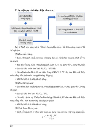 112
Ví dụmô ̣t quy trình thực hiê ̣
n như sau:
Lấy 2 bình nón dung tích 100ml. Đánh dấu bình 1 là đối chứng, bình 2 là
thí nghiệm.
(1) Bình đối chứng:
+ Cho 10ml dịch chiết enzymee và mang đun sôi cách thủy trong 5 phút, lấy ra
để nguội.
+ Sau đó bổ sung thêm 10ml dung dịch H2O2 0,1% và giữ ở 30o
C trong 30 phút.
+ Sau đó cho thêm 5ml axit H2SO4 10%(ml).
+ Sau đó chuẩn độ H2O2 dư thừa bằng KMnO4 0,1N cho đến khi xuất hiện
màu hồng bền (bền màu trong khoảng 30 giây).
+ Ghi lại thể tích KMnO4 đã dùng.
(2) Bình thí nghiệm:
+Cho10mldịchchiếtenzymevà10mldungdịchH2O2 0,1%(ml),giữở30o
Ctrong
30 phút.
+ Sau đó cho 5ml axit H2SO4 10% .
+ Sau đó, chuẩn độ H2O2 dư thừa bằng KMnO4 0,1N cho đến khi xuất hiện
màu hồng bền ( bền màu trong khoảng 30 giây).
+ Ghi lại thể tích KMnO4 đã dùng.
(3) Tính hoạt độ enzyme:
+ Tính số mg H2O2 bị phân giải dưới tác dụng của enzyme có trong a (g) mẫu:
x =
a
V
V
B
A
.
2
1
.
7
,
1
).
( 
Cân 0,2g lá (đậu
tương/ ngô)
Nghiền mẫu bằng chày cối trong 10ml
đệm photphat (pH 7,0) 50mM
Cho dịch nghiền
vào ống fancol
Ly tâm lạnh (17000g/ 15 phút)/
lọc bằng giấy thấm
Dịch trong phía trên là dịch chiết
enzyme thu được
 