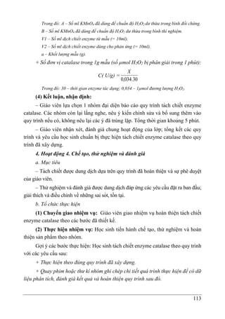 113
Trong đó: A – Số ml KMnO4 đã dùng để chuẩn độ H2O2 dư thừa trong bình đối chứng.
B – Số ml KMnO4 đã dùng để chuẩn độ H2O2 dư thừa trong bình thí nghiệm.
V1 – Số ml dịch chiết enzyme từ mẫu (= 10ml).
V2 – Số ml dịch chiết enzyme dùng cho phản ứng (= 10ml).
a – Khối lượng mẫu (g).
+ Số đơn vị catalase trong 1g mẫu (số µmol H2O2 bị phân giải trong 1 phút):
C( U/g) =
30
.
034
,
0
X
Trong đó: 30 – thời gian enzyme tác dụng; 0,034 – 1µmol đương lượng H2O2.
(4) Kết luận, nhận định:
– Giáo viên lựa chọn 1 nhóm đại diện báo cáo quy trình tách chiết enzyme
catalase. Các nhóm còn lại lắng nghe, nêu ý kiến chỉnh sửa và bổ sung thêm vào
quy trình nếu có, không nêu lại các ý đã trùng lặp. Tổng thời gian khoảng 5 phút.
– Giáo viên nhận xét, đánh giá chung hoạt động của lớp; tổng kết các quy
trình và yêu cầu học sinh chuẩn bị thực hiện tách chiết enzyme catalase theo quy
trình đã xây dựng.
4. Hoạt động 4. Chế tạo, thử nghiệm và đánh giá
a. Mục tiêu
– Tách chiết được dung di ̣
ch dựa trên quy trình đã hoàn thiện và sự phê duyệt
của giáo viên.
– Thử nghiệm và đánh giá được dung di ̣
ch đáp ứng các yêu cầu đặt ra ban đầu;
giải thích và điều chỉnh về những sai sót, tồn tại.
b. Tổ chức thực hiện
(1) Chuyển giao nhiệm vụ: Giáo viên giao nhiệm vụ hoàn thiện tách chiết
enzyme catalase theo các bước đã thiết kế.
(2) Thực hiện nhiệm vụ: Học sinh tiến hành chế tạo, thử nghiệm và hoàn
thiện sản phẩm theo nhóm.
Gợi ý các bước thực hiện: Học sinh tách chiết enzyme catalase theo quy trình
với các yêu cầu sau:
+ Thực hiện theo đúng quy trình đã xây dựng.
+ Quay phim hoặc thư kí nhóm ghi chép chi tiết quá trình thực hiện để có dữ
liệu phân tích, đánh giá kết quả và hoàn thiện quy trình sau đó.
 