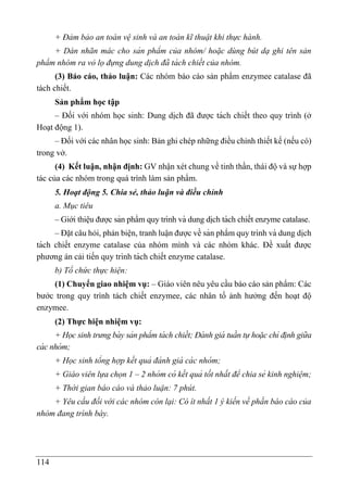 114
+ Đảm bảo an toàn vệ sinh và an toàn kĩ thuật khi thực hành.
+ Dán nhãn mác cho sản phẩm của nhóm/ hoặc dùng bút dạ ghi tên sản
phẩm nhóm ra vỏ lọ đựng dung di ̣ch đã tá ch chiết của nhóm.
(3) Báo cáo, thảo luận: Các nhóm báo cáo sản phẩm enzymee catalase đã
tách chiết.
Sản phẩm học tập
– Đối với nhóm học sinh: Dung di ̣
ch đã được tách chiết theo quy trình (ở
Hoạt động 1).
– Đối với các nhân học sinh: Bản ghi chép những điều chỉnh thiết kế (nếu có)
trong vở.
(4) Kết luận, nhận định: GV nhận xét chung về tinh thần, thái độ và sự hợp
tác của các nhóm trong quá trình làm sản phẩm.
5. Hoạt động 5. Chia sẻ, thảo luận và điều chỉnh
a. Mục tiêu
– Giới thiệu được sản phẩm quy trình và dung di ̣
ch tách chiết enzyme catalase.
– Đặt câu hỏi, phản biện, tranh luâ ̣n được về sản phẩm quy trình và dung di ̣
ch
tách chiết enzyme catalase của nhóm mình và các nhóm khác. Đề xuất được
phương án cải tiến quy trình tách chiết enzyme catalase.
b) Tổ chức thực hiện:
(1) Chuyển giao nhiệm vụ: – Giáo viên nêu yêu cầu báo cáo sản phẩm: Các
bước trong quy trình tách chiết enzymee, các nhân tố ảnh hưởng đến hoạt độ
enzymee.
(2) Thực hiện nhiệm vụ:
+ Học sinh trưng bà y sản phẩm tá ch chiết; Đá nh giá tuần tự hoặc chỉ định giữa
cá c nhóm;
+ Học sinh tổng hợp kết quả đá nh giá cá c nhóm;
+ Giáo viên lựa chọn 1 – 2 nhóm có kết quả tốt nhất để chia sẻ kinh nghiệm;
+ Thời gian báo cáo và thảo luận: 7 phút.
+ Yêu cầu đối với các nhóm còn lại: Có ít nhất 1 ý kiến về phần báo cáo của
nhóm đang trình bày.
 