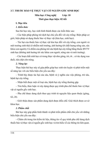 116
3.7. THUỐC BẢO VỆ THỰC VẬT CÓ NGUỒN GỐC SINH HỌC
Môn học: Công nghệ Lớp: 10
Thời gian thực hiện: 02 tiết
I. Mục tiêu
1. Kiến thức
Sau bài học này, học sinh hình thành được các kiến thức sau:
– Các biê ̣n pháp phòng trừ di ̣
ch ha ̣i chủ yếu đối với cây trồng: Biê ̣n pháp cơ
giới, biê ̣n pháp sử dụng thuốc bảo vê ̣thực vâ ̣t (hóa học, sinh học).
– Tác ha ̣i của thuốc bảo vê ̣thực vâ ̣t hóa học đối với cây trồng, con người và
môi trường sinh thái (ô nhiễm môi trường, ảnh hưởng tới chất lượng nông sản, sứ c
khỏe con người); Ưu điểm của phòng trừ sâu bê ̣nh hại cây trồng bằng thuốc BVTV
sinh học (không ảnh hưởng tới sức khỏe con người, nông sản và môi trường).
– Các hoạt chất sinh học có trong thực vâ ̣t như gừng, tỏi, ớt... có tác dụng xua
đuổi, tiêu diê ̣t côn trùng.
2. Năng lực
Thực hiện bài học này sẽ góp phần giúp học sinh rèn luyện và phát triển một
số năng lực với các biểu hiện chủ yếu sau đây:
– Trình bày được tác hại của sâu, bệnh và ý nghĩa của việc phòng, trừ sâu,
bệnh hại cây trồng.
– Nhận biết được một số loại sâu, bệnh hại cây trồng thường gặp.
– Tìm hiểu, thảo luâ ̣n và xây dựng được quy trình pha chế thuốc bảo vê ̣thực
vâ ̣t có nguồn gốc sinh học.
– Pha chế được dung di ̣
ch theo quy trình từ nguyên liê ̣u quen thuộc (gừ ng,
tỏi, ớt).
– Giới thiệu được sản phẩm dung di ̣
ch được điều chế. Giải thích được cơ sở
khoa học.
3. Phẩm chất
Bài học này góp phần hình thành và phát triển phẩm chất chủ yếu với những
biểu hiện chủ yếu sau đây:
– Chăm chỉ trong tìm kiếm tài liệu, thông tin về quy trình pha chế dung di ̣
ch
thuốc bảo vê ̣thực vâ ̣t có nguồn gốc sinh học và tìm hiểu về các thông tin liên quan.
 