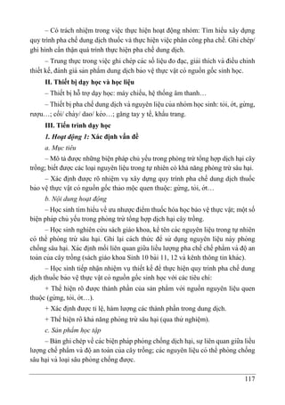 117
– Có trách nhiệm trong việc thực hiện hoạt động nhóm: Tìm hiểu xây dựng
quy trình pha chế dung di ̣
ch thuốc và thực hiện việc phân công pha chế. Ghi chép/
ghi hình cẩn thận quá trình thực hiện pha chế dung di ̣
ch.
– Trung thực trong viê ̣c ghi chép các số liê ̣u đo đa ̣c, giải thích và điều chỉnh
thiết kế, đánh giá sản phẩm dung di ̣
ch bảo vê ̣thực vâ ̣t có nguồn gốc sinh học.
II. Thiết bị dạy học và học liệu
– Thiết bị hỗ trợ dạy học: máy chiếu, hệ thống âm thanh…
– Thiết bi ̣pha chế dung di ̣
ch và nguyên liê ̣u của nhóm học sinh: tỏi, ớt, gừ ng,
rượu…; cối/ chày/ dao/ kéo…; găng tay y tế, khẩu trang.
III. Tiến trình dạy học
1. Hoạt động 1: Xác định vấn đề
a. Mục tiêu
– Mô tả được những biện pháp chủ yếu trong phòng trừ tổng hợp dịch hại cây
trồng; biết được các loại nguyên liệu trong tự nhiên có khả năng phòng trừ sâu hại.
– Xác định được rõ nhiệm vụ xây dựng quy trình pha chế dung di ̣
ch thuốc
bảo vê ̣thực vâ ̣t có nguồn gốc thảo mộc quen thuộc: gừ ng, tỏi, ớt…
b. Nội dung hoạt động
– Học sinh tìm hiểu về ưu nhược điểm thuốc hóa học bảo vệ thực vật; một số
biê ̣n pháp chủ yếu trong phòng trừ tổng hợp di ̣
ch ha ̣i cây trồng.
– Học sinh nghiên cứ u sách giáo khoa, kể tên các nguyên liê ̣u trong tự nhiên
có thể phòng trừ sâu ha ̣i. Ghi lại cách thứ c để sử dụng nguyên liê ̣u này phòng
chống sâu ha ̣i. Xác đi ̣
nh mối liên quan giữa liều lượng pha chế chế phẩm và độan
toàn của cây trồng (sách giáo khoa Sinh 10 bài 11, 12 và kênh thông tin khác).
– Học sinh tiếp nhận nhiệm vụ thiết kế để thực hiê ̣n quy trình pha chế dung
di ̣
ch thuốc bảo vê ̣thực vâ ̣t có nguồn gốc sinh học với các tiêu chí:
+ Thể hiện rõ được thành phần của sản phẩm với nguồn nguyên liê ̣u quen
thuộc (gừ ng, tỏi, ớt…).
+ Xác định được tỉ lệ, hàm lượng các thành phần trong dung dịch.
+ Thể hiê ̣n rõ khả năng phòng trừ sâu ha ̣i (qua thử nghiê ̣m).
c. Sản phẩm học tập
– Bản ghi chép về các biê ̣n pháp phòng chống di ̣
ch ha ̣i, sựliên quan giữa liều
lượng chế phẩm và độan toàn của cây trồng; các nguyên liê ̣u có thể phòng chống
sâu ha ̣i và loa ̣i sâu phòng chống được.
 