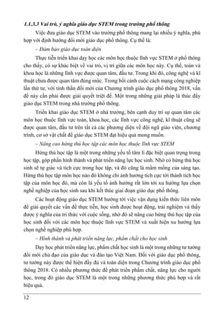 12
1.1.3.3 Vai trò, ý nghĩa giáo dục STEM trong trường phổ thông
Việc đưa giáo dục STEM vào trường phổ thông mang lại nhiều ý nghĩa, phù
hợp với định hướng đổi mới giáo dục phổ thông. Cụ thể là:
– Đảm bảo giáo dục toàn diện
Thực tiễn triển khai dạy học các môn học thuộc lĩnh vực STEM ở phổ thông
cho thấy, có sự khác biệt về vai trò, vị trí giữa các môn học này. Cụ thể, toán và
khoa học là những lĩnh vực được quan tâm, đầu tư. Trong khi đó, công nghệ và kĩ
thuật chưa được quan tâm đúng mức. Trong bối cảnh cuộc cách mạng công nghiệp
lần thứ tư, với tinh thần đổi mới của Chương trình giáo dục phổ thông 2018, vấn
đề này cần phải được giải quyết triệt để. Một trong những giải pháp là thúc đẩy
giáo dục STEM trong nhà trường phổ thông.
Triển khai giáo dục STEM ở nhà trường, bên cạnh duy trì sự quan tâm các
môn học thuộc lĩnh vực toán, khoa học, các lĩnh vực công nghệ, kĩ thuật cũng sẽ
được quan tâm, đầu tư trên tất cả các phương diện về đội ngũ giáo viên, chương
trình, cơ sở vật chất để giáo dục STEM đạt hiệu quả mong muốn.
– Nâng cao hứng thú học tập các môn học thuộc lĩnh vực STEM
Hứng thú học tập là một trong những yếu tố tâm lí đặc biệt quan trọng trong
học tập, góp phần hình thành và phát triển năng lực học sinh. Nhờ có hứng thú học
sinh sẽ tự giác và tích cực trong học tập, và đó cũng là mầm mống của sáng tạo.
Hứng thú học tập môn học nào đó không chỉ ảnh hưởng tích cực tới thành tích học
tập của môn học đó, mà còn là yếu tố ảnh hưởng rất lớn tới xu hướng lựa chọn
nghề nghiệp của học sinh sau khi kết thúc giai đoạn giáo dục phổ thông.
Các hoạt động giáo dục STEM hướng tới việc vận dụng kiến thức liên môn
để giải quyết các vấn đề thực tiễn, học sinh được hoạt động, trải nghiệm và thấy
được ý nghĩa của tri thức với cuộc sống, nhờ đó sẽ nâng cao hứng thú học tập của
học sinh đối với các môn học thuộc lĩnh vực STEM và xuất hiện xu hướng lựa
chọn nghề nghiệp phù hợp.
– Hình thành và phát triển năng lực, phẩm chất cho học sinh
Dạy học phát triển năng lực, phẩm chất học sinh là một trong những tư tưởng
đổi mới chủ đạo của giáo dục và đào tạo Việt Nam. Đối với giáo dục phổ thông,
tư tưởng này được thể hiện đầy đủ và toàn diện trong Chương trình giáo dục phổ
thông 2018. Có nhiều phương thức để phát triển phẩm chất, năng lực cho người
học, trong đó giáo dục STEM là một trong những phương thức phù hợp và rất
hiệu quả.
 