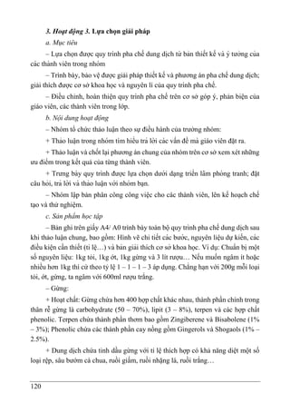 120
3. Hoạt động 3. Lựa chọn giải pháp
a. Mục tiêu
– Lựa chọn được quy trình pha chế dung di ̣
ch từ bản thiết kế và ý tưởng của
các thành viên trong nhóm
– Trình bày, bảo vệ được giải pháp thiết kế và phương án pha chế dung di ̣
ch;
giải thích được cơ sở khoa học và nguyên lí của quy trình pha chế.
– Điều chỉnh, hoàn thiện quy trình pha chế trên cơ sở góp ý, phản biện của
giáo viên, các thành viên trong lớp.
b. Nội dung hoạt động
– Nhóm tổ chức thảo luận theo sự điều hành của trưởng nhóm:
+ Thảo luâ ̣n trong nhóm tìm hiểu trả lời các vấn đề mà giáo viên đă ̣t ra.
+ Thảo luận và chốt lại phương án chung của nhóm trên cơ sở xem xét những
ưu điểm trong kết quả của từng thành viên.
+ Trưng bày quy trình được lựa chọn dưới da ̣ng triển lãm phòng tranh; đă ̣t
câu hỏi, trả lời và thảo luâ ̣n với nhóm ba ̣n.
– Nhóm lập bản phân công công việc cho các thành viên, lên kế hoạch chế
tạo và thử nghiệm.
c. Sản phẩm học tập
– Bản ghi trên giấy A4/ A0 trình bày toàn bộ quy trình pha chế dung di ̣
ch sau
khi thảo luận chung, bao gồm: Hình vẽ chi tiết các bước, nguyên liê ̣u dự kiến, các
điều kiê ̣n cần thiết (tỉ lê ̣…) và bản giải thích cơ sở khoa học. Ví dụ: Chuẩn bị một
số nguyên liệu: 1kg tỏi, 1kg ớt, 1kg gừng và 3 lít rượu… Nếu muốn ngâm ít hoặc
nhiều hơn 1kg thì cứ theo tỷ lệ 1 – 1 – 1 – 3 áp dụng. Chẳng ha ̣n với 200g mỗi loại
tỏi, ớt, gừng, ta ngâm với 600ml rượu trắng.
– Gừng:
+ Hoạt chất: Gừng chứa hơn 400 hợp chất khác nhau, thành phần chính trong
thân rễ gừng là carbohydrate (50 – 70%), lipit (3 – 8%), terpen và các hợp chất
phenolic. Terpen chứa thành phần thơm bao gồm Zingiberene và Bisabolene (1%
– 3%); Phenolic chứa các thành phần cay nồng gồm Gingerols và Shogaols (1% –
2.5%).
+ Dung dịch chứa tinh dầu gừng với tỉ lệ thích hợp có khả năng diệt một số
loại rệp, sâu bướm cà chua, ruồi giấm, ruồi nhặng lá, ruồi trắng…
 