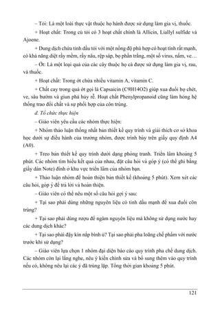 121
– Tỏi: Là một loài thực vật thuộc họ hành được sử dụng làm gia vị, thuốc.
+ Hoạt chất: Trong củ tỏi có 3 hoạt chất chính là Allicin, Liallyl sulfide và
Ajoene.
+ Dung dịch chứa tinh dầu tỏi với một nồng độ phù hợp có hoạt tính rất mạnh,
có khả năng diệt rầy mềm, rầy nâu, rệp sáp, bọ phấn trắng, một số virus, nấm, ve…
– Ớt: Là một loại quả của các cây thuộc họ cà được sử dụng làm gia vị, rau,
và thuốc.
+ Hoạt chất: Trong ớt chứa nhiều vitamin A, vitamin C.
+ Chất cay trong quả ớt gọi là Capsaicin (C9H14O2) giúp xua đuổi bọ chét,
ve, sâu bướm và giun phá hủy rễ. Hoạt chất Phenylpropanoid cũng làm hỏng hệ
thống trao đổi chất và sự phối hợp của côn trùng.
d. Tổ chức thực hiện
– Giáo viên yêu cầu các nhóm thực hiê ̣n:
+ Nhóm thảo luâ ̣n thống nhất bản thiết kế quy trình và giải thích cơ sở khoa
học dưới sự điều hành của trưởng nhóm, được trình bày trên giấy quy đi ̣
nh A4
(A0).
+ Treo bản thiết kế quy trình dưới da ̣ng phòng tranh. Triển lãm khoảng 5
phút. Các nhóm tìm hiểu kết quả của nhau, đă ̣t câu hỏi và góp ý (có thể ghi bằng
giấy dán Note) đính ở khu vực triển lãm của nhóm ba ̣n.
+ Thảo luâ ̣n nhóm để hoàn thiê ̣n bản thiết kế (khoảng 5 phút). Xem xét các
câu hỏi, góp ý để trả lời và hoàn thiê ̣n.
– Giáo viên có thể nêu một số câu hỏi gợi ý sau:
+ Tại sao phải dùng những nguyên liệu có tinh dầu mạnh để xua đuổi côn
trùng?
+ Tại sao phải dùng rượu để ngâm nguyên liệu mà không sử dụng nước hay
các dung dịch khác?
+ Tại sao phải đậy kín nắp bình ủ? Tại sao phải pha loãng chế phẩm với nước
trước khi sử dụng?
– Giáo viên lựa chọn 1 nhóm đại diện báo cáo quy trình pha chế dung di ̣
ch.
Các nhóm còn lại lắng nghe, nêu ý kiến chỉnh sửa và bổ sung thêm vào quy trình
nếu có, không nêu lại các ý đã trùng lặp. Tổng thời gian khoảng 5 phút.
 