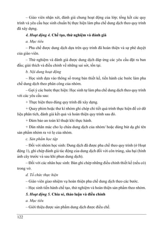 122
– Giáo viên nhận xét, đánh giá chung hoạt động của lớp; tổng kết các quy
trình và yêu cầu học sinh chuẩn bị thực hiện làm pha chế dung di ̣
ch theo quy trình
đã xây dựng.
4. Hoạt động 4. Chế tạo, thử nghiệm và đánh giá
a. Mục tiêu
– Pha chế được dung di ̣
ch dựa trên quy trình đã hoàn thiện và sự phê duyệt
của giáo viên.
– Thử nghiệm và đánh giá được dung di ̣
ch đáp ứng các yêu cầu đặt ra ban
đầu; giải thích và điều chỉnh về những sai sót, tồn tại.
b. Nội dung hoạt động
– Học sinh dựa vào thông số trong bản thiết kế, tiến hành các bước làm pha
chế dung di ̣
ch theo phân công của nhóm.
– Gợi ý các bước thực hiện: Học sinh tự làm pha chế dung di ̣
ch theo quy trình
với các yêu cầu sau:
+ Thực hiện theo đúng quy trình đã xây dựng.
+ Quay phim hoặc thư kí nhóm ghi chép chi tiết quá trình thực hiện để có dữ
liệu phân tích, đánh giá kết quả và hoàn thiện quy trình sau đó.
+ Đảm bảo an toàn kĩ thuật khi thực hành.
+ Dán nhãn mác cho lọchứ a dung di ̣
ch của nhóm/ hoặc dùng bút dạ ghi tên
sản phẩm nhóm ra vỏ lọ của nhóm.
c. Sản phẩm học tập
– Đối với nhóm học sinh: Dung di ̣
ch đã được pha chế theo quy trình (ở Hoạt
động 1), ghi chép đánh giá tác động của dung di ̣
ch đối với côn trùng, sâu ha ̣i (hình
ảnh cây trước và sau khi phun dung di ̣
ch).
– Đối với các nhân học sinh: Bản ghi chép những điều chỉnh thiết kế (nếu có)
trong vở.
d. Tổ chức thực hiện
– Giáo viên giao nhiệm vụ hoàn thiện pha chế dung di ̣
ch theo các bước.
– Học sinh tiến hành chế tạo, thử nghiệm và hoàn thiện sản phẩm theo nhóm.
5. Hoạt động 5. Chia sẻ, thảo luận và điều chỉnh
a. Mục tiêu
– Giới thiệu được sản phẩm dung di ̣
ch được điều chế.
 