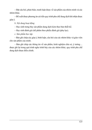 123
– Đặt câu hỏi, phản biện, tranh luâ ̣n được về sản phẩm của nhóm mình và các
nhóm khác.
– Đề xuất được phương án cải tiến quy trình pha chế dung di ̣
ch khi nhâ ̣n được
góp ý.
b. Nội dung hoạt động
– Học sinh trưng bày sản phẩm dung di ̣
ch kèm theo bản thiết kế.
– Học sinh đánh giá chế phẩm theo phiếu đánh giá (phụlục).
c. Sản phẩm học tập
– Bản ghi chép các góp ý, bình luận, câu hỏi của các nhóm khác và giáo viên
cho sản phẩm của mình.
– Bản ghi chép các thông tin về sản phẩm, kinh nghiệm chia sẻ, ý tưởng…
được ghi lại trong quá trình nghe trình bày của các nhóm khác; quy trình pha chế
dung di ̣
ch được điều chỉnh.
 