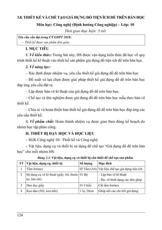 124
3.8. THIẾT KẾ VÀ CHẾ TẠO GIÁ ĐỰNG ĐỒ TIỆN ÍCH ĐỂ TRÊN BÀN HỌC
Môn học: Công nghệ (Định hướng Công nghiệp) – Lớp: 10
Thời gian thực hiện: 3 tiết
Yêu cầu cần đạt trong CT GDPT 2018:
– Thiết kế được sản phẩm đơn giản.
I. MỤC TIÊU
1. Về kiến thức: Trong bài này, HS được vận dụng kiến thức đã học về quy
trình thiết kế kĩ thuật vào thiết kế sản phẩm giá đựng đồ tiện ích để trên bàn học.
2. Về năng lực:
– Xác định được nhiệm vụ, yêu cầu thiết kế giá đựng đồ để trên bàn học
– Đề xuất và lựa chọn được giải pháp thiết kế giá đựng đồ để trên bàn học
đáp ứng yêu cầu đặt ra.
– Lập được bản vẽ kĩ thuật của giá đựng đồ để trên bàn học.
– Chế tạo và thử nghiệm được giá đựng đồ để trên bàn học mẫu theo bản vẽ
thiết kế.
– Chia sẻ và hoàn thiện bản thiết kế giá đựng đồ để trên bàn học đáp ứng các
yêu cầu thiết kế.
3. Về phẩm chất: Hoàn thành nhiệm vụ được giao theo đúng kế hoạch do
nhóm học tập phân công.
II. THIẾT BỊ DẠY HỌC VÀ HỌC LIỆU
– SGK Công nghệ 10– Thiết kế và Công nghệ
– Vật liệu, dụng cụ và thiết bị sử dụng để chế tạo “Giá đựng đồ để trên bàn
học” cho mỗi nhóm HS:
Bảng 2.3. Vật liệu, dụng cụ và thiết bị cần thiết để chế tạo sản phẩm
TT Vật liệu, dụng cụ, thiết bị Số lượng Mục đích
1 Tấm formex 02 Tấm (A4) Vật liệu chế tạo giá đựng tiện ích
2 bộ dụng cụ vẽ kĩ thuât (giấy A4, thước
kẻ, bút chì)
01 Bộ – Lập bản vẽ kĩ thuật
– Đo, vẽ hình dạng các tấm ghép
3 Dao dọc giấy 01 Chiếc Cắt tấm formex
4 Keo dán (502, keo nến) 1 lọ, 20cm Ghép nối các chi tiết giá đựng
 