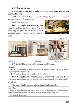 125
III. Tiến trình dạy học
1. Hoạt động 1: Xác định yêu cầu chế tạo giá đựng đồ để trên bàn học
(khoảng 15 phút)
a) Mục tiêu: Xác định được nhiệm vụ thiết kế giá đựng đồ để trên bàn học và
xác định yêu cầu thiết kế sản phẩm.
b) Tổ chức thực hiện
Bước 1: Chuyển giao nhiệm vụ: GV
chiếu hình ảnh góc học tập bừa bộn, một số giá
để đồ dùng học tập và yêu cầu mỗi HS lựa chọn
sản phẩm phù hợp với bản thân, giải thích lựa
chọn.
Góc học tập bừa bộn
Phương án 1 Phương án 2 Phương án 3
GV yêu cầu HS thực hiện nhiệm vụ trong mục Nội dung.
Nội dung:
(1) Hãy xác định một số đồ dùng cần được sắp xếp gọn gàng ở góc học tập. Vấn đề cần giải
quyết trong tình huống này là gì ?
(2) Đề xuất các yêu cầu thiết kế giá đựng đồ để trên bàn học.
Bước 2: Thực hiện nhiệm vụ: HS quan sát hình ảnh và trả lời câu hỏi. Nhóm
thảo luận ý tưởng chung làm sản phẩm và xác định các yêu cầu thiết kế sản phẩm,
ghi vào vở.
GV hướng dẫn HS tập trung vào xác định yêu cầu sản phẩm.
Sản phẩm:
– Những đồ dùng cần có góc học tập: sách, vở, tài liệu, đồ dùng học tập,… Vấn đề cần giải
quyết: thiết kế giá đựng đồ để trên bàn học giúp sắp xếp gọn gàng góc học tập.
– Yêu cầu thiết kế sản phẩm:
 