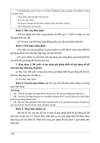 126
+ Giá đựng được một số sách vở, tài liệu, đồ dùng học tập gọn gàng, chia thành các khu
vực khác nhau.
+ Kích thước phù hợp đặt trên bàn học.
+ Kết cấu chắc chắn.
+ Sử dụng số lượng vật liệu được chuẩn bị sẵn, tiết kiệm vật liệu.
+ Kiểu dáng màu sắc hài hòa.
Bước 3: Báo cáo, thảo luận:
– GV huy động tinh thần xung phong của HS; gọi 1–2 HS có nhận xét chi
tiết phát biểu tại chỗ.
– GV tổ chức cho HS thảo luận thống nhất yêu cầu sản phẩm thiết kế.
Bước 4: Kết luận, nhận định:
– GV chốt yêu cầu sản phẩm và giao nhiệm vụ mỗi nhóm cùng nhau thiết kế
giá đựng đồ để trên bàn học đáp ứng yêu cầu thiết kế.
– GV giao nhiệm vụ tiếp theo cần vận dụng các công đoạn quá trình thiết kế
vào thiết kế giá đựng đồ để trên bàn học.
2. Hoạt động 2: Đề xuất và lựa chọn giải pháp thiết kế giá đựng đồ để
trên bàn học (khoảng 30 phút)
a) Mục tiêu: Đề xuất và lựa chọn được giải pháp thiết kế giá đựng đồ để trên
bàn học đáp ứng yêu cầu đặt ra.
b) Tổ chức thực hiện:
Bước 1: Chuyển giao nhiệm vụ: GV yêu cầu HS thực hiện nhiệm vụ trong
mục Nội dung.
Nội dung:
(1) Thiết kế sản phẩm giá đựng đồ để trên bàn học cần trải qua những giai đoạn nào?
(2) Tìm hiểu, thu thập thông tin các sản phẩm tương tự đã có và tự đề xuất một số giải pháp
thiết kế giá đựng đồ khác nhau.
(3) Hãy lựa chọn giải pháp thiết kế phù hợp dựa trên cơ sở: giải pháp đơn giản vẫn đáp ứng
yêu cầu thiết kế, khả thi dễ thực hiện, tiết kiệm chi phí.
Bước 2: Thực hiện nhiệm vụ:
– HS trả lời các câu hỏi để tìm ra một số giải pháp thiết kế giá đựng đồ để
trên bàn và ghi vào vở. Nhóm thảo luận đưa ra các giải pháp thiết kế khác nhau
đáp ứng yêu cầu thiết kế. Phân tích từng giải pháp để lựa chọn 1 giải pháp phù
hợp nhất.
 