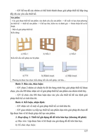 127
– GV hỗ trợ để các nhóm có thể hình thành được giải pháp thiết kế đáp ứng
đầy đủ các yêu cầu thiết kế.
Sản phẩm:
– Các giai đoạn thiết kế sản phẩm: xác định yêu cầu sản phẩm –> đề xuất và lựa chọn phương
án thiết kế –> thiết kế sản phẩm –> Chế tạo thử, kiểm tra và đánh giá –> Hoàn thiện hồ sơ kĩ
thuật.
– Một số giải pháp thiết kế:
Kiểu dáng:
Kiểu kết cấu mối ghép các bộ phận
– Phương án được lựa chọn: kiểu dáng, kết cấu mối ghép, vật liệu,…
Bước 3: Báo cáo, thảo luận:
– GV chọn 2 nhóm có chuẩn bị tốt lên bảng trình bày giải pháp thiết kế được
chọn, yêu cầu HS khác nhận xét về giải pháp thiết kế sản phẩm của nhóm trình bày.
– GV tổ chức cho HS thảo luận dựa vào yêu cầu thiết kế để xác định giải
pháp thiết kế có tính khả thi.
Bước 4: Kết luận, nhận định:
– GV nhận xét về một số giải pháp thiết kế có tính khả thi.
– GV giao nhiệm vụ tiếp tục thiết kế sản phẩm dựa trên giải pháp đã chọn để
lập được bản vẽ kĩ thuật giúp chế tạo sản phẩm.
3. Hoạt động 3: Thiết kế giá đựng đồ để trên bàn học (khoảng 40 phút)
a) Mục tiêu: Lập được bản vẽ kĩ thuật của giá đựng đồ để trên bàn học.
b) Tổ chức thực hiện:
 