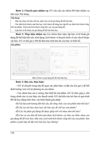 128
Bước 1: Chuyển giao nhiệm vụ: GV yêu cầu các nhóm HS hiện nhiệm vụ
như mục Nội dung..
Nội dung:
– Hãy lựa chọn vật liệu chế tạo, phác họa sơ bộ giá đựng đồ để trên bàn.
– Xác định kích thước mặt bàn học, kích thước đồ dùng học tập để xác định kích thước tổng
thể sản phẩm. Tính toán kích thước từng khu vực của giá đựng đồ.
– Lập bản vẽ kĩ thuật của giá đựng đồ để trên bàn học.
Bước 2: Thực hiện nhiệm vụ: Các nhóm thảo luận, lập bản vẽ kĩ thuật giá
đựng đồ thể hiện kết cấu, hình dạng, kích thước và thuyết minh về yêu cầu kĩ thuật,
vật liệu. GV có thể gợi ý HS để đảm bảo tính khả thi của bản vẽ thiết kế.
Sản phẩm:
Một số bản vẽ giá đựng đồ để trên bàn học.
Bước 3: Báo cáo, thảo luận:
– GV di chuyển trong lớp để quan sát, phát hiện và đặt câu hỏi gợi ý để HS
định hướng xem xét lại phương án của nhóm.
– Các nhóm báo cáo ý tưởng, bản thiết kế sản phẩm. GV tổ chức góp ý, chú
trọng chỉnh sửa và xác thực các thuyết minh. GV dự kiến câu hỏi làm rõ quá trình
HS đã huy động kiến thức vào hình thành giải pháp:
(?) Vật liệu ảnh hưởng đến kết cấu, độ vững chắc của sản phẩm như thế nào?
(?) Tại sao lại lựa chọn loại vật liệu này để chế tạo sản phẩm?
(?) Các bộ phận giá đựng đồ được ghép nối với nhau như thế nào?
(?) Căn cứ vào đâu để tính toán được kích thước các khu vực khác nhau của
giá đựng đồ để trên bàn. Hãy nêu cách tính kích thước tổng thể của sản phẩm. Sản
phẩm có phù hợp để đặt trên bàn học hay không?
 