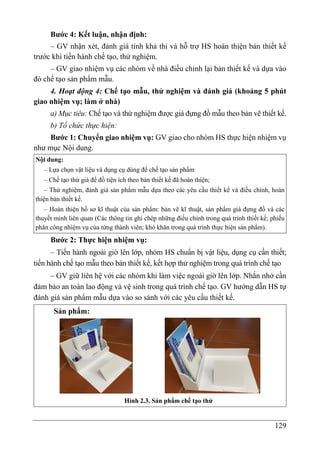 129
Bước 4: Kết luận, nhận định:
– GV nhận xét, đánh giá tính khả thi và hỗ trợ HS hoàn thiện bản thiết kế
trước khi tiến hành chế tạo, thử nghiệm.
– GV giao nhiệm vụ các nhóm về nhà điều chỉnh lại bản thiết kế và dựa vào
đó chế tạo sản phẩm mẫu.
4. Hoạt động 4: Chế tạo mẫu, thử nghiệm và đánh giá (khoảng 5 phút
giao nhiệm vụ; làm ở nhà)
a) Mục tiêu: Chế tạo và thử nghiệm được giá đựng đồ mẫu theo bản vẽ thiết kế.
b) Tổ chức thực hiện:
Bước 1: Chuyển giao nhiệm vụ: GV giao cho nhóm HS thực hiện nhiệm vụ
như mục Nội dung.
Nội dung:
– Lựa chọn vật liệu và dụng cụ dùng để chế tạo sản phẩm
– Chế tạo thử giá để đồ tiện ích theo bản thiết kế đã hoàn thiện;
– Thử nghiệm, đánh giá sản phẩm mẫu dựa theo các yêu cầu thiết kế và điều chỉnh, hoàn
thiện bản thiết kế.
– Hoàn thiện hồ sơ kĩ thuật của sản phẩm: bản vẽ kĩ thuật, sản phẩm giá đựng đồ và các
thuyết minh liên quan (Các thông tin ghi chép những điều chỉnh trong quá trình thiết kế; phiếu
phân công nhiệm vụ của từng thành viên; khó khăn trong quá trình thực hiện sản phẩm).
Bước 2: Thực hiện nhiệm vụ:
– Tiến hành ngoài giờ lên lớp, nhóm HS chuẩn bị vật liệu, dụng cụ cần thiết;
tiến hành chế tạo mẫu theo bản thiết kế, kết hợp thử nghiệm trong quá trình chế tạo
– GV giữ liên hệ với các nhóm khi làm việc ngoài giờ lên lớp. Nhắn nhở cần
đảm bảo an toàn lao động và vệ sinh trong quá trình chế tạo. GV hướng dẫn HS tự
đánh giá sản phẩm mẫu dựa vào so sánh với các yêu cầu thiết kế.
Sản phẩm:
Hình 2.3. Sản phẩm chế tạo thử
 