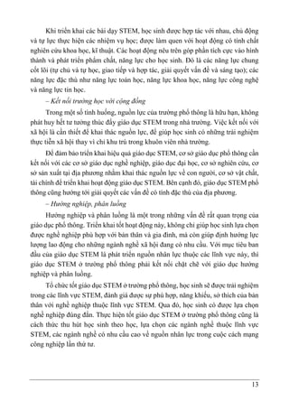 13
Khi triển khai các bài dạy STEM, học sinh được hợp tác với nhau, chủ động
và tự lực thực hiện các nhiệm vụ học; được làm quen với hoạt động có tính chất
nghiên cứu khoa học, kĩ thuật. Các hoạt động nêu trên góp phần tích cực vào hình
thành và phát triển phẩm chất, năng lực cho học sinh. Đó là các năng lực chung
cốt lõi (tự chủ và tự học, giao tiếp và hợp tác, giải quyết vấn đề và sáng tạo); các
năng lực đặc thù như năng lực toán học, năng lực khoa học, năng lực công nghệ
và năng lực tin học.
– Kết nối trường học với cộng đồng
Trong một số tình huống, nguồn lực của trường phổ thông là hữu hạn, không
phát huy hết tư tưởng thúc đẩy giáo dục STEM trong nhà trường. Việc kết nối với
xã hội là cần thiết để khai thác nguồn lực, để giúp học sinh có những trải nghiệm
thực tiễn xã hội thay vì chỉ khu trú trong khuôn viên nhà trường.
Để đảm bảo triển khai hiệu quả giáo dục STEM, cơ sở giáo dục phổ thông cần
kết nối với các cơ sở giáo dục nghề nghiệp, giáo dục đại học, cơ sở nghiên cứu, cơ
sở sản xuất tại địa phương nhằm khai thác nguồn lực về con người, cơ sở vật chất,
tài chính để triển khai hoạt động giáo dục STEM. Bên cạnh đó, giáo dục STEM phổ
thông cũng hướng tới giải quyết các vấn đề có tính đặc thù của địa phương.
– Hướng nghiệp, phân luồng
Hướng nghiệp và phân luồng là một trong những vấn đề rất quan trọng của
giáo dục phổ thông. Triển khai tốt hoạt động này, không chỉ giúp học sinh lựa chọn
được nghề nghiệp phù hợp với bản thân và gia đình, mà còn giúp định hướng lực
lượng lao động cho những ngành nghề xã hội đang có nhu cầu. Với mục tiêu ban
đầu của giáo dục STEM là phát triển nguồn nhân lực thuộc các lĩnh vực này, thì
giáo dục STEM ở trường phổ thông phải kết nối chặt chẽ với giáo dục hướng
nghiệp và phân luồng.
Tổ chức tốt giáo dục STEM ở trường phổ thông, học sinh sẽ được trải nghiệm
trong các lĩnh vực STEM, đánh giá được sự phù hợp, năng khiếu, sở thích của bản
thân với nghề nghiệp thuộc lĩnh vực STEM. Qua đó, học sinh có được lựa chọn
nghề nghiệp đúng đắn. Thực hiện tốt giáo dục STEM ở trường phổ thông cũng là
cách thức thu hút học sinh theo học, lựa chọn các ngành nghề thuộc lĩnh vực
STEM, các ngành nghề có nhu cầu cao về nguồn nhân lực trong cuộc cách mạng
công nghiệp lần thứ tư.
 