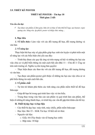 131
3.9. THIẾT KẾ POSTER
THIẾT KẾ POSTER – Tin học 10
Thời gian: 2 tiết
Yêu cầu cần đạt:
 Tạo được sản phẩm số đơn giản, hữu ích và thực tế như thiết kế logo, tạo banner, topic
quảng cáo, băng rôn, áp phích, poster và thiệp chúc mừng…
I. Mục tiêu
1. Về kiến thức: Làm việc với các đối tượng đồ họa, đối tượng đường và
văn bản
2. Về năng lực
Thực hiện bài học này sẽ góp phần giúp học sinh rèn luyện và phát triển một
số năng lực với các biểu hiện chủ yếu sau đây:
– Trình bày được các quy tắc ứng xử trên mạng xã hội và những tác hại của
việc chia sẻ và phổ biến thông tin một cách bất cẩn (Bài 11 – Chủ đề 3: Ứng xử
trên môi trường số. Nghĩa vụ tôn trọng bản quyền)
– Thực hiện được các thao tác với các đối tượng đồ họa, đối tượng đường
và văn bản.
– Tạo được sản phẩm poster giới thiệu về những tác hại của việc chia sẻ và
phổ biến thông tin một cách bất cẩn.
3. Về phẩm chất
– Tự tìm tòi khám phá thêm các tính năng của phần mềm thiết kế đồ họa
Inkscape
– Giúp đỡ bạn bè trong quá trình làm việc và tìm hiểu.
– Trung thực trong việc báo cáo sản phẩm và quá trình làm sản phẩm, thể
hiện rõ những kĩ năng thành thạo, và trình bày các vấn đề gặp khó khăn cần hỗ trợ.
II. Thiết bị dạy học và học liệu
– Các thiết bị dạy học: máy tính, máy chiếu, phần mềm Inkscape
– Học liệu: Bài 15 – SGK Tin học 10 Kết nối tri thức
– Nguyên vật liệu:
o Giấy A4 (Tùy thuộc vào số lượng học sinh)
o Hộp màu: 10 hộp
 