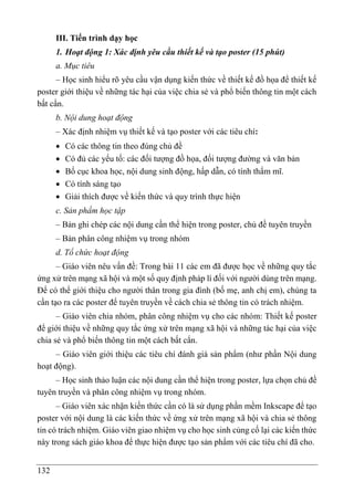 132
III. Tiến trình dạy học
1. Hoạt động 1: Xác định yêu cầu thiết kế và tạo poster (15 phút)
a. Mục tiêu
– Học sinh hiểu rõ yêu cầu vận dụng kiến thức về thiết kế đồ họa để thiết kế
poster giới thiệu về những tác hại của việc chia sẻ và phổ biến thông tin một cách
bất cẩn.
b. Nội dung hoạt động
– Xác định nhiệm vụ thiết kế và tạo poster với các tiêu chí:
 Có các thông tin theo đúng chủ đề
 Có đủ các yếu tố: các đối tượng đồ họa, đối tượng đường và văn bản
 Bố cục khoa học, nội dung sinh động, hấp dẫn, có tính thẩm mĩ.
 Có tính sáng tạo
 Giải thích được về kiến thức và quy trình thực hiện
c. Sản phẩm học tập
– Bản ghi chép các nội dung cần thể hiện trong poster, chủ đề tuyên truyền
– Bản phân công nhiệm vụ trong nhóm
d. Tổ chức hoạt động
– Giáo viên nêu vấn đề: Trong bài 11 các em đã được học về những quy tắc
ứng xử trên mạng xã hội và một số quy định pháp lí đối với người dùng trên mạng.
Để có thể giới thiệu cho người thân trong gia đình (bố mẹ, anh chị em), chúng ta
cần tạo ra các poster để tuyên truyền về cách chia sẻ thông tin có trách nhiệm.
– Giáo viên chia nhóm, phân công nhiệm vụ cho các nhóm: Thiết kế poster
để giới thiệu về những quy tắc ứng xử trên mạng xã hội và những tác hại của việc
chia sẻ và phổ biến thông tin một cách bất cẩn.
– Giáo viên giới thiệu các tiêu chí đánh giá sản phẩm (như phần Nội dung
hoạt động).
– Học sinh thảo luận các nội dung cần thể hiện trong poster, lựa chọn chủ đề
tuyên truyền và phân công nhiệm vụ trong nhóm.
– Giáo viên xác nhận kiến thức cần có là sử dụng phần mềm Inkscape để tạo
poster với nội dung là các kiến thức về ứng xử trên mạng xã hội và chia sẻ thông
tin có trách nhiệm. Giáo viên giao nhiệm vụ cho học sinh củng cố lại các kiến thức
này trong sách giáo khoa để thực hiện được tạo sản phẩm với các tiêu chí đã cho.
 