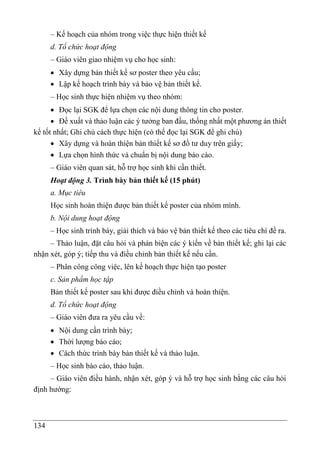 134
– Kế hoạch của nhóm trong việc thực hiện thiết kế
d. Tổ chức hoạt động
– Giáo viên giao nhiệm vụ cho học sinh:
 Xây dựng bản thiết kế sơ poster theo yêu cầu;
 Lập kế hoạch trình bày và bảo vệ bản thiết kế.
– Học sinh thực hiện nhiệm vụ theo nhóm:
 Đọc lại SGK để lựa chọn các nội dung thông tin cho poster.
 Đề xuất và thảo luận các ý tưởng ban đầu, thống nhất một phương án thiết
kế tốt nhất; Ghi chú cách thực hiện (có thể đọc lại SGK để ghi chú)
 Xây dựng và hoàn thiện bản thiết kế sơ đồ tư duy trên giấy;
 Lựa chọn hình thức và chuẩn bị nội dung báo cáo.
– Giáo viên quan sát, hỗ trợ học sinh khi cần thiết.
Hoạt động 3. Trình bày bản thiết kế (15 phút)
a. Mục tiêu
Học sinh hoàn thiện được bản thiết kế poster của nhóm mình.
b. Nội dung hoạt động
– Học sinh trình bày, giải thích và bảo vệ bản thiết kế theo các tiêu chí đề ra.
– Thảo luâ ̣n, đặt câu hỏi và phản biện các ý kiến về bản thiết kế; ghi lại các
nhận xét, góp ý; tiếp thu và điều chỉnh bản thiết kế nếu cần.
– Phân công công việc, lên kế hoạch thực hiện tạo poster
c. Sản phẩm học tập
Bản thiết kế poster sau khi được điều chỉnh và hoàn thiện.
d. Tổ chức hoạt động
– Giáo viên đưa ra yêu cầu về:
 Nội dung cần trình bày;
 Thời lượng báo cáo;
 Cách thức trình bày bản thiết kế và thảo luận.
– Học sinh báo cáo, thảo luận.
– Giáo viên điều hành, nhận xét, góp ý và hỗ trợ học sinh bằng các câu hỏi
định hướng:
 
