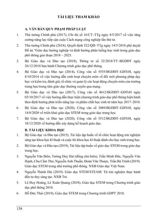 138
TÀI LIỆU THAM KHẢO
A. VĂN BẢN QUY PHẠM PHÁP LUẬT
1. Thủ tướng Chính phủ (2017), Chỉ thị số 16/CT–TTg ngày 4/5/2017 về việc tăng
cường năng lực tiếp cận cuộc Cách mạng công nghiệp lần thứ tư.
2. Thủ tướng Chính phủ (2018), Quyết định 522/QĐ–TTg ngày 14/5/2018 phê duyệt
Đề án “Giáo dục hướng nghiệp và định hướng phân luồng học sinh trong giáo dục
phổ thông giai đoạn 2018 – 2025.
3. Bộ Giáo dục và Đào tạo (2018), Thông tư số 32/2018/TT–BGDĐT ngày
26/12/2018 ban hành Chương trình giáo dục phổ thông.
4. Bộ Giáo dục và Đào tạo (2014), Công văn số 5555/BGDĐT–GDTrH, ngày
8/10/2014 về việc hướng dẫn sinh hoạt chuyên môn về đổi mới phương pháp dạy
học và kiểm tra, đánh giá; tổ chức và quản lý các hoạt động chuyên môn của trường
trung học/trung tâm giáo dục thường xuyên qua mạng.
5. Bộ Giáo dục và Đào tạo (2017), Công văn số 4612/BGDĐT–GDTrH ngày
03/10/2017 về việc hướng dẫn thực hiện chương trình giáo dục phổ thông hiện hành
theo định hướng phát triển năng lực và phẩm chất học sinh từ năm học 2017–2018.
6. Bộ Giáo dục và Đào tạo (2020), Công văn số 3089/BGDĐT–GDTrH, ngày
14/8/2020 về triển khai giáo dục STEM trong giáo dục trung học.
7. Bộ Giáo dục và Đào tạo (2020), Công văn số 5512/BGDĐT–GDTrH, ngày
18/12/2020 về hướng dẫn xây dựng kế hoạch giáo dục.
B. TÀI LIỆU KHOA HỌC
1. Bộ Giáo dục và Đào tạo (2015), Tài liệu tập huấn về tổ chức hoạt động trải nghiệm
sáng tạo khoa học kĩ thuật và cuộc thi khoa học kĩ thuật dành cho học sinh trung học.
2. Bộ Giáo dục và Đào tạo (2019), Tài liệu tập huấn về giáo dục STEM trong giáo dục
trung học.
3. Nguyễn Văn Biên, Tưởng Duy Hải (đồng chủ biên), Trần Minh Đức, Nguyễn Văn
Hạnh, Chu Cẩm Thơ, Nguyễn Anh Thuấn, Đoàn Văn Thược, Trần Bá Trình (2019).
Giáo dục STEM trong nhà trường phổ thông. NXB Giáo dục Việt Nam.
4. Nguyễn Thành Hải (2019). Giáo dục STEM/STEAM: Từ trải nghiệm thực hành
đến tư duy sáng tạo. NXB Trẻ.
5. Lê Huy Hoàng, Lê Xuân Quang (2018), Giáo dục STEM trong Chương trình giáo
dục phổ thông 2018.
6. Đỗ Đức Thái (2019), Giáo dục STEM trong Chương trình GDPT 2018.
 