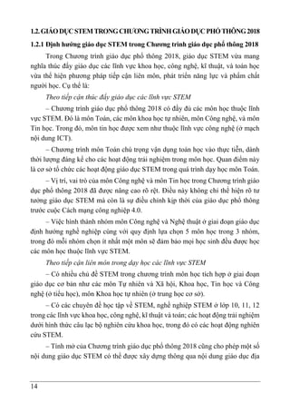 14
1.2.GIÁODỤCSTEMTRONGCHƯƠNGTRÌNHGIÁODỤCPHỔTHÔNG2018
1.2.1 Định hướng giáo dục STEM trong Chương trình giáo dục phổ thông 2018
Trong Chương trình giáo dục phổ thông 2018, giáo dục STEM vừa mang
nghĩa thúc đẩy giáo dục các lĩnh vực khoa học, công nghệ, kĩ thuật, và toán học
vừa thể hiện phương pháp tiếp cận liên môn, phát triển năng lực và phẩm chất
người học. Cụ thể là:
Theo tiếp cận thúc đẩy giáo dục các lĩnh vực STEM
– Chương trình giáo dục phổ thông 2018 có đầy đủ các môn học thuộc lĩnh
vực STEM. Đó là môn Toán, các môn khoa học tự nhiên, môn Công nghệ, và môn
Tin học. Trong đó, môn tin học được xem như thuộc lĩnh vực công nghệ (ở mạch
nội dung ICT).
– Chương trình môn Toán chú trọng vận dụng toán học vào thực tiễn, dành
thời lượng đáng kể cho các hoạt động trải nghiệm trong môn học. Quan điểm này
là cơ sở tổ chức các hoạt động giáo dục STEM trong quá trình dạy học môn Toán.
– Vị trí, vai trò của môn Công nghệ và môn Tin học trong Chương trình giáo
dục phổ thông 2018 đã được nâng cao rõ rệt. Điều này không chỉ thể hiện rõ tư
tưởng giáo dục STEM mà còn là sự điều chỉnh kịp thời của giáo dục phổ thông
trước cuộc Cách mạng công nghiệp 4.0.
– Việc hình thành nhóm môn Công nghệ và Nghệ thuật ở giai đoạn giáo dục
định hướng nghề nghiệp cùng với quy định lựa chọn 5 môn học trong 3 nhóm,
trong đó mỗi nhóm chọn ít nhất một môn sẽ đảm bảo mọi học sinh đều được học
các môn học thuộc lĩnh vực STEM.
Theo tiếp cận liên môn trong dạy học các lĩnh vực STEM
– Có nhiều chủ đề STEM trong chương trình môn học tích hợp ở giai đoạn
giáo dục cơ bản như các môn Tự nhiên và Xã hội, Khoa học, Tin học và Công
nghệ (ở tiểu học), môn Khoa học tự nhiên (ở trung học cơ sở).
– Có các chuyên đề học tập về STEM, nghề nghiệp STEM ở lớp 10, 11, 12
trong các lĩnh vực khoa học, công nghệ, kĩ thuật và toán; các hoạt động trải nghiệm
dưới hình thức câu lạc bộ nghiên cứu khoa học, trong đó có các hoạt động nghiên
cứu STEM.
– Tính mở của Chương trình giáo dục phổ thông 2018 cũng cho phép một số
nội dung giáo dục STEM có thể được xây dựng thông qua nội dung giáo dục địa
 