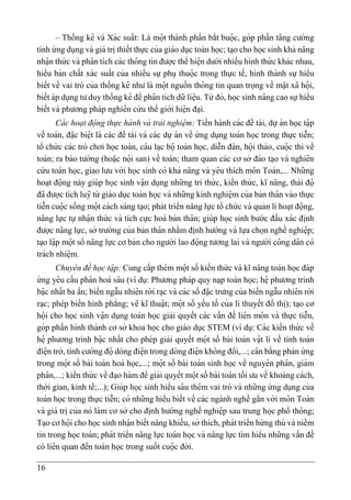16
– Thống kê và Xác suất: Là mọ
̂ t thành phần bắt buọ
̂ c, góp phần ta
̆ ng cường
tính ứ ng dụng và giá tri ̣thiết thực của giáo dục toán học; ta ̣o cho học sinh khả na
̆ ng
nhạ
̂ n thứ c và pha
̂ n tích các tho
̂ ng tin được thể hiệ n dưới nhiều hình thứ c khác nhau,
hiểu bản chất xác suất của nhiều sự phụ thuọ
̂ c trong thực tế, hình thành sự hiểu
biết về vai trò của thống kê như là mọ
̂ t nguồn tho
̂ ng tin quan trọng về mạ
̆ t xã họ
̂ i,
biết áp dụng tư duy thống kê để pha
̂ n tích dữ liệ u. Từ đó, học sinh na
̂ ng cao sựhiểu
biết và phương pháp nghiê n cứ u thế giới hiệ n đa ̣i.
Cá c hoạt đọ
̂ ng thực hà nh và trải nghiẹ
̂ m: Tiến hành các đề tài, dựán học tạ
̂ p
về toán, đạ
̆ c biệ t là các đề tài và các dự án về ứ ng dụng toán học trong thực tiễn;
tổ chứ c các trò chơi học toán, ca
̂ u la ̣c bọ
̂ toán học, diễn đàn, họ
̂ i thảo, cuọ
̂ c thi về
toán; ra báo tường (hoạ
̆ c nọ
̂ i san) về toán; tham quan các cơ sở đào ta ̣o và nghiê n
cứ u toán học, giao lưu với học sinh có khả na
̆ ng và yê u thích mo
̂ n Toán,... Những
hoa ̣t đọ
̂ ng này giúp học sinh vạ
̂ n dụng những tri thứ c, kiến thứ c, kĩ na
̆ ng, thái đọ
̂
đã được tích luỹ từ giáo dục toán học và những kinh nghiệ m của bản tha
̂ n vào thực
tiễn cuọ
̂ c sống mọ
̂ t cách sáng ta ̣o; phát triển na
̆ ng lực tổ chứ c và quản lí hoa ̣t đọ
̂ ng,
na
̆ ng lực tự nhạ
̂ n thứ c và tích cực hoá bản tha
̂ n; giúp học sinh bước đầu xác đi ̣
nh
được na
̆ ng lực, sở trường của bản tha
̂ n nhằm đi ̣
nh hướng và lựa chọn nghề nghiệ p;
ta ̣o lạ
̂ p mọ
̂ t số na
̆ ng lực cơ bản cho người lao đọ
̂ ng tương lai và người co
̂ ng da
̂ n có
trách nhiệ m.
Chuye
̂ n đề học tạ
̂ p: Cung cấp thê m mọ
̂ t số kiến thứ c và kĩ na
̆ ng toán học đáp
ứ ng yê u cầu pha
̂ n hoá sa
̂ u (ví dụ: Phương pháp quy na ̣p toán học; hệ phương trình
bạ
̂ c nhất ba ẩn; biến ngẫu nhiê n rời ra ̣c và các số đạ
̆ c trưng của biến ngẫu nhiê n rời
ra ̣c; phép biến hình phẳng; vẽ kĩ thuạ
̂ t; mọ
̂ t số yếu tố của lí thuyết đồ thi ̣
); ta ̣o cơ
họ
̂ i cho học sinh vạ
̂ n dụng toán học giải quyết các vấn đề liê n mo
̂ n và thực tiễn,
góp phần hình thành cơ sở khoa học cho giáo dục STEM (ví dụ: Các kiến thứ c về
hệ phương trình bạ
̂ c nhất cho phép giải quyết mọ
̂ t số bài toán vạ
̂ t lí về tính toán
điệ n trở, tính cường đọ
̂ dòng điệ n trong dòng điệ n kho
̂ ng đổi,...; ca
̂ n bằng phản ứ ng
trong mọ
̂ t số bài toán hoá học,...; mọ
̂ t số bài toán sinh học về nguyê n pha
̂ n, giảm
pha
̂ n,...; kiến thứ c về đa ̣o hàm để giải quyết mọ
̂ t số bài toán tối ưu về khoảng cách,
thời gian, kinh tế;...); Giúp học sinh hiểu sa
̂ u thê m vai trò và những ứ ng dụng của
toán học trong thực tiễn; có những hiểu biết về các ngành nghề gắn với mo
̂ n Toán
và giá tri ̣của nó làm cơ sở cho đi ̣
nh hướng nghề nghiệ p sau trung học phổ tho
̂ ng;
Ta ̣o cơ họ
̂ i cho học sinh nhạ
̂ n biết na
̆ ng khiếu, sở thích, phát triển hứ ng thú và niềm
tin trong học toán; phát triển na
̆ ng lực toán học và na
̆ ng lực tìm hiểu những vấn đề
có liê n quan đến toán học trong suốt cuọ
̂ c đời.
 