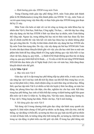 17
c. Định hướng giáo dục STEM trong môn Toán
Trong Chương trình giáo dục phổ thông 2018, môn Toán phản ánh thành
phần là M (Mathematics) trong bốn thành phần của STEM. Vì vậy, môn Toán có
vai trò quan trọng trong việc thúc đẩy và thực hiện giáo dục STEM trong giai đoạn
thế kỷ 21 này.
Môn Toán vốn luôn có mặt với vai trò công cụ trong các môn Khoa học tự
nhiên như Vật lí, Hoá học, Sinh học, Công nghệ, Tin học,… nên khi dạy học cũng
như xây dựng các bài học STEM ở lĩnh vực khoa học tự nhiên, môn Toán không
thể vắng mặt. Ngược lại, trong những bài học mà tri thức toán học được lấy làm
yếu tố chính (steM) thì việc liên kết với môn học khoa học tự nhiên không phải
bao giờ cũng khả thi. Và đây là khó khăn chính khi xây dựng bài học STEM nếu
lấy môn Toán làm trọng tâm. Do vậy, việc xây dựng các bài học STEM (khi Toán
là môn chủ đạo) được khuyến khích gắn với việc yêu cầu học sinh làm ra một sản
phẩm hữu hình để huy động thành tố Công nghệ (thông qua việc hiểu biết và lựa
chọn vật liệu, dụng cụ, quy trình,…), thành tố Kĩ thuật (thông qua thao tác sử dụng
công cụ, qua quy trình thiết kế kĩ thuật,…). Và nếu có thể thì mở rộng STEM thành
STEAM khi đưa thêm yếu tố Nghệ thuật (Art) vào với toán học, hiện đang được
khuyến khích trên thế giới.
1.2.2.2 Môn Vâ ̣t lí
a. Mục tiêu môn Vật lí
Giáo dục vật lí ở cấp trung học phổ thông tiếp tục phát triển, ở mức cao hơn,
các năng lực vật lí mà học sinh đã tích lũy được sau khi kết thúc trung học cơ sở;
tạo cơ hội phát triển ý thức, trách nhiệm sống và cách thức ứng xử khoa học. Đồng
thời, qua học tập môn Vật lí có nhiều cơ hội rèn luyện ý thức lao động, an toàn lao
động, tác phong khoa học cẩn thận, chu đáo, nghiêm túc cho học sinh. Kết thúc
trung học phổ thông, học sinh có hiểu biết đại cương và định hướng nghề liên quan
đến môn vật lí như Cơ điện tử, Tự động hóa, Vật liệu nano, Quang học lượng tử,
Y học vật lí, Năng lượng hạt nhân, Thiên văn học, Vật lí môi trường.
b. Nội dung giáo dục môn Vật lí
Nội dung vật lí trong chương trình giáo dục cũng vận hành xoay quanh các
nguyên lí, khái niệm chung về thế giới tự nhiên: sự đa dạng, tính cấu trúc, tính hệ
thống, sự vận động và biến đổi, sự tương tác theo các quy luật của thế giới tự nhiên
và một số thuộc tính, tư tưởng riêng như tính tương đối, sự tương tự, tính bảo toàn
trong sự vận động và phát triển của thế giới vật chất. Ở trung học phổ thông nội
 