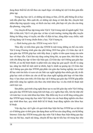 18
dung được thiết kế chi tiết theo các mạch lôgic với những hệ vật lí từ đơn giản đến
phức tạp.
Trong dạy học vật lí, có những nội dung cơ bản, cốt lõi, phổ thông tất cả học
sinh đều phải học. Bên cạnh đó, có những nội dung có tính đặc thù, chuyên biệt
nhằm đáp ứng nguyện vọng, sở thích của học sinh, phù hợp với yêu cầu của từng
địa phương, vùng miền.
Các chuyên đề học tập trong môn Vật lí: Vật lí trong một số ngành nghề; Trái
Đất và bầu trời; Vật lí với giáo dục và bảo vệ môi trường; trường hấp dẫn; truyền
thông tin bằng sóng vô tuyến; mở đầu về điện tử học; dòng điện xoay chiều; một
số ứng dụng vật lí trong chuẩn đoán y học; Vật lí lượng tử.
c. Định hướng giáo dục STEM trong môn Vật lí
Thúc đẩy và triển khai giáo dục STEM là một trong những ưu thế của môn
Vật lí trong Chương trình giáo dục phổ thông 2018 bao gồm: (1) Giáo dục vật lí
qua giáo dục STEM giúp học sinh thấy được ý nghĩa và tầm quan trọng của môn
học với thực tiễn. Cách làm này tăng cường hứng thú, sự quan tâm, thôi thúc học
sinh chủ động học tập và làm việc hiệu quả. (2) Giáo dục vật lí thông qua giáo dục
STEM, có ưu thế hình thành và phát triển các năng lực giải quyết vấn đề và sáng
tạo, năng lực thiết kế một cách tự nhiên, hợp lí, tránh sự gượng ép; (3) Giáo dục
vật lí thông qua giáo dục STEM góp phần vào giáo dục hướng nghiệp, tạo cơ hội
để học sinh tìm hiểu và xem xét các lĩnh vực nghề nghiệp theo nhiều góc độ, từ đó
giúp học sinh có thêm các căn cứ để lựa chọn nghề nghiệp phù hợp với bản thân
thay vì lựa chọn cảm tính; (4) Giáo dục vật lí thông qua giáo dục STEM góp phần
phát triển năng lực nghiên cứu theo chu trình khoa học và chu trình kĩ thuật một
cách trọn vẹn.
Sản phẩm, quá trình công nghệ được tạo ra sau khi giáo dục môn Vật lí thông
qua giáo dục STEM luôn mang tính tích hợp, có ý nghĩa thực tiễn, liên hệ chặt chẽ
với toán học và các môn khoa học khác. Đặc điểm này là cơ sở để tăng cường giáo
dục STEM ngay trong dạy học môn Vật lí dựa vào các hoạt động nghiên cứu theo
quy trình khoa học, quy trình thiết kế kĩ thuật, hoạt động nghiên cứu khoa học
kĩ thuật.
Việc dạy học vật lí gắn với quá trình thực hiện bài học STEM tạo cơ hội mở
cả về không gian và thời gian, tận dụng được sự hỗ trợ của cộng đồng, của hệ thống
Internet. Giáo dục STEM trong giáo dục môn Vật lí được thực hiện thông qua dạy
học các bài học, mạch nội dung, chuyên đề học tập từ tiểu học tới trung học như
 